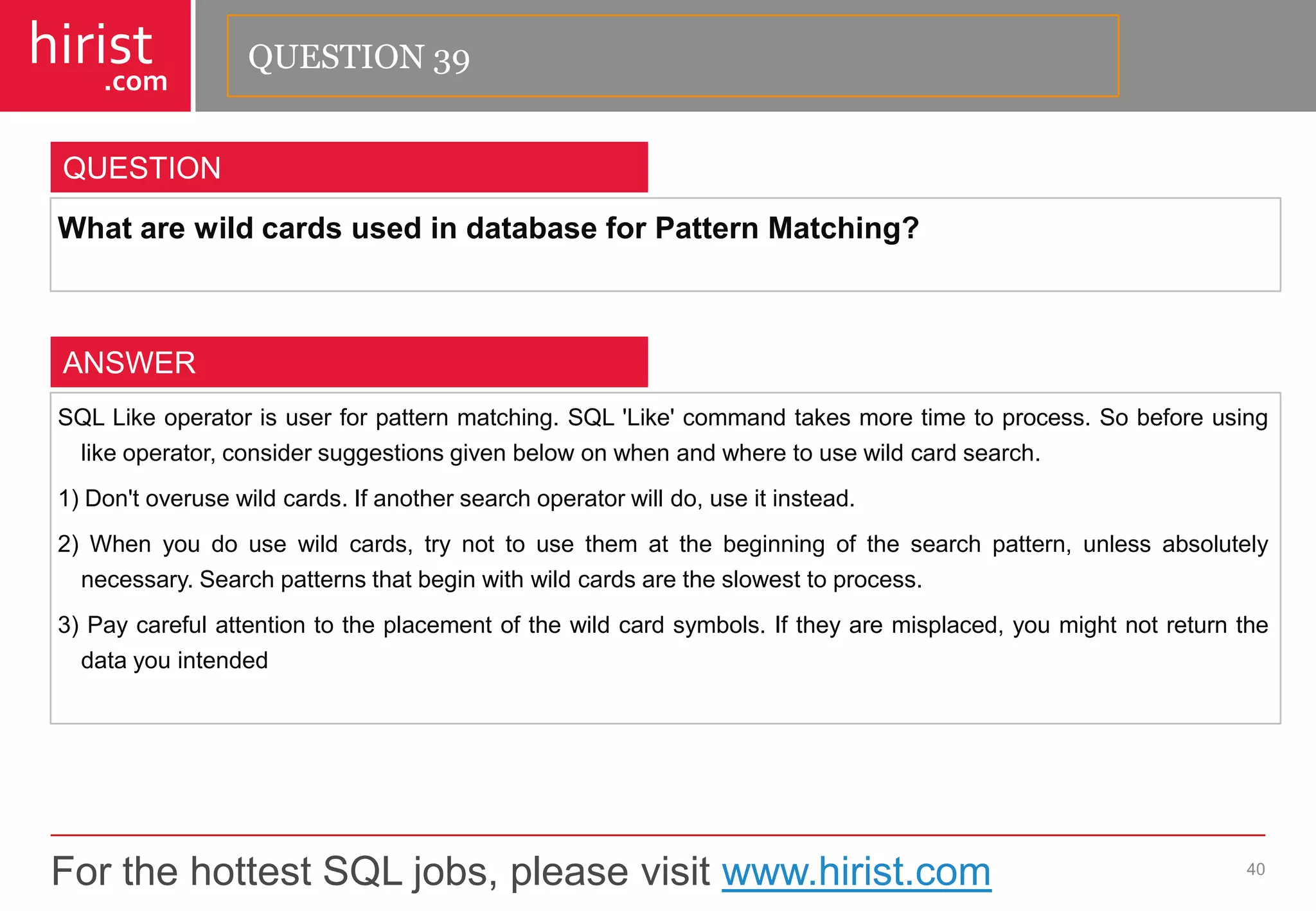 For the hottest SQL jobs, please visit www.hirist.com 
hirist 
.com 
WhatarewildcardsusedindatabaseforPatternMatching? 
40 
QUESTION 
SQLLikeoperatorisuserforpatternmatching.SQL'Like'commandtakesmoretimetoprocess.Sobeforeusinglikeoperator,considersuggestionsgivenbelowonwhenandwheretousewildcardsearch. 
1)Don'toverusewildcards.Ifanothersearchoperatorwilldo,useitinstead. 
2)Whenyoudousewildcards,trynottousethematthebeginningofthesearchpattern,unlessabsolutelynecessary.Searchpatternsthatbeginwithwildcardsaretheslowesttoprocess. 
3)Paycarefulattentiontotheplacementofthewildcardsymbols.Iftheyaremisplaced,youmightnotreturnthedatayouintended 
ANSWER 
QUESTION 39  