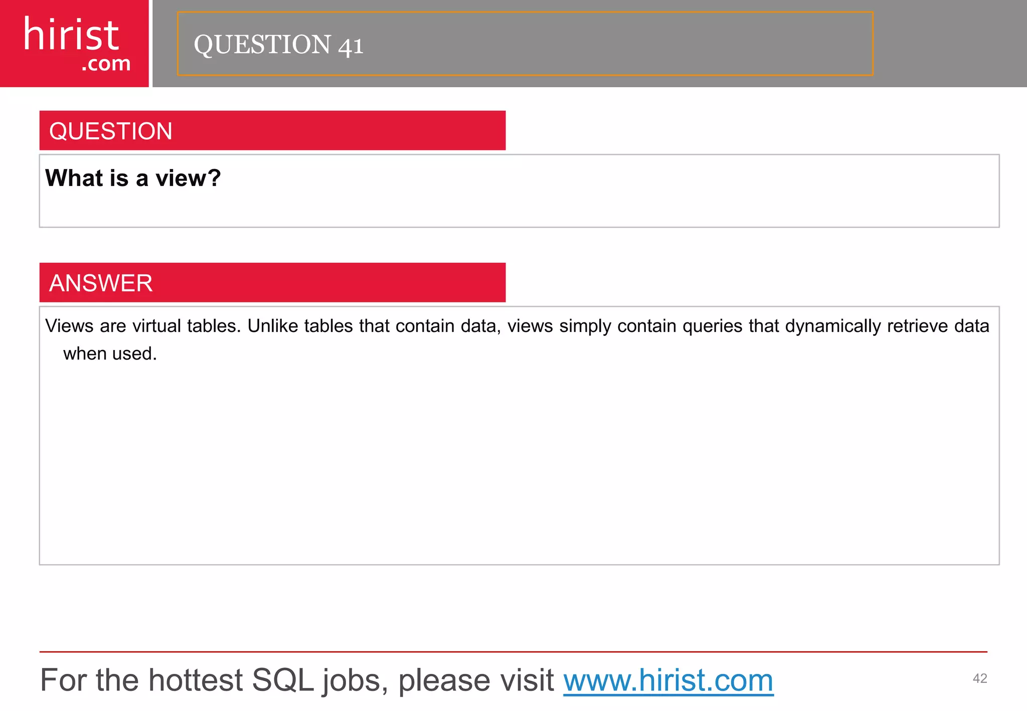 For the hottest SQL jobs, please visit www.hirist.com 
hirist 
.com 
Whatisaview? 
42 
QUESTION 
Viewsarevirtualtables.Unliketablesthatcontaindata,viewssimplycontainqueriesthatdynamicallyretrievedatawhenused. 
ANSWER 
QUESTION 41  