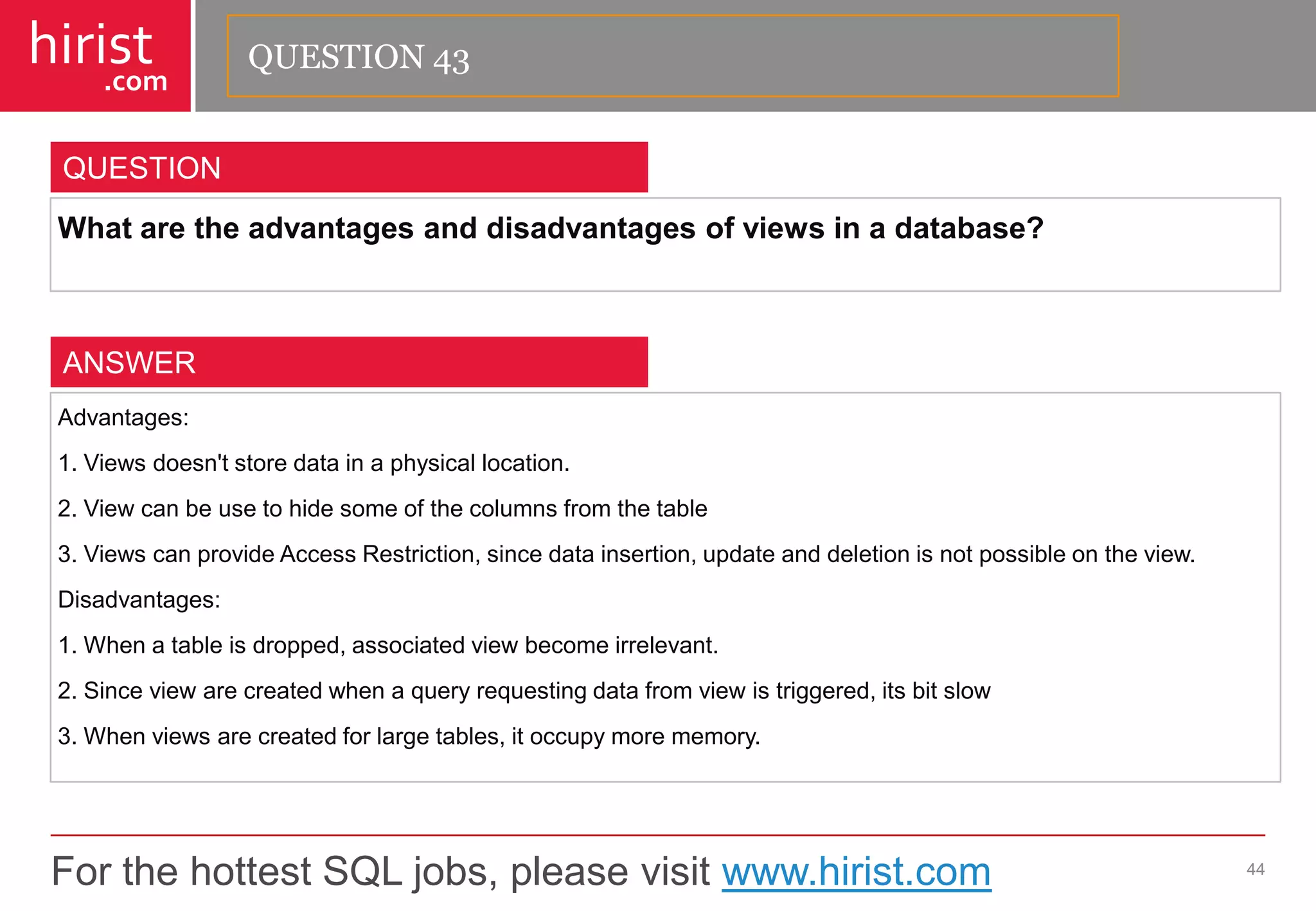 For the hottest SQL jobs, please visit www.hirist.com 
hirist 
.com 
Whataretheadvantagesanddisadvantagesofviewsinadatabase? 
44 
QUESTION 
Advantages: 
1.Viewsdoesn'tstoredatainaphysicallocation. 
2.Viewcanbeusetohidesomeofthecolumnsfromthetable 
3.ViewscanprovideAccessRestriction,sincedatainsertion,updateanddeletionisnotpossibleontheview. 
Disadvantages: 
1.Whenatableisdropped,associatedviewbecomeirrelevant. 
2.Sinceviewarecreatedwhenaqueryrequestingdatafromviewistriggered,itsbitslow 
3.Whenviewsarecreatedforlargetables,itoccupymorememory. 
ANSWER 
QUESTION 43  