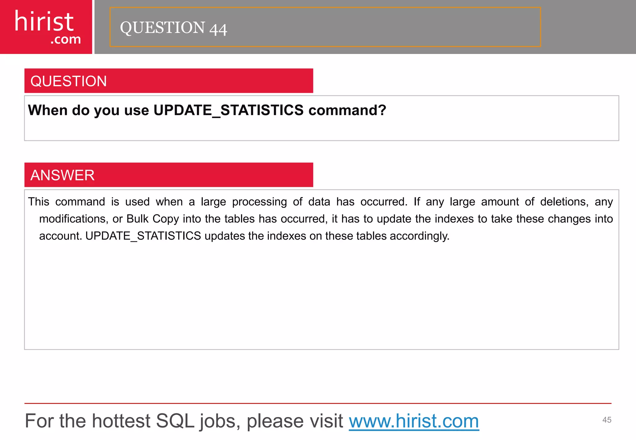 For the hottest SQL jobs, please visit www.hirist.com 
hirist 
.com 
WhendoyouuseUPDATE_STATISTICScommand? 
45 
QUESTION 
Thiscommandisusedwhenalargeprocessingofdatahasoccurred.Ifanylargeamountofdeletions,anymodifications,orBulkCopyintothetableshasoccurred,ithastoupdatetheindexestotakethesechangesintoaccount.UPDATE_STATISTICSupdatestheindexesonthesetablesaccordingly. 
ANSWER 
QUESTION 44  
