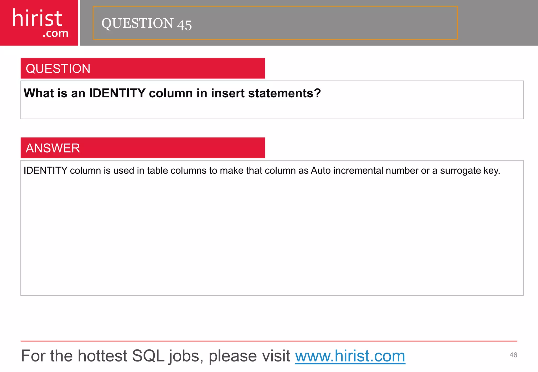 For the hottest SQL jobs, please visit www.hirist.com 
hirist 
.com 
WhatisanIDENTITYcolumnininsertstatements? 
46 
QUESTION 
IDENTITYcolumnisusedintablecolumnstomakethatcolumnasAutoincrementalnumberorasurrogatekey. 
ANSWER 
QUESTION 45  