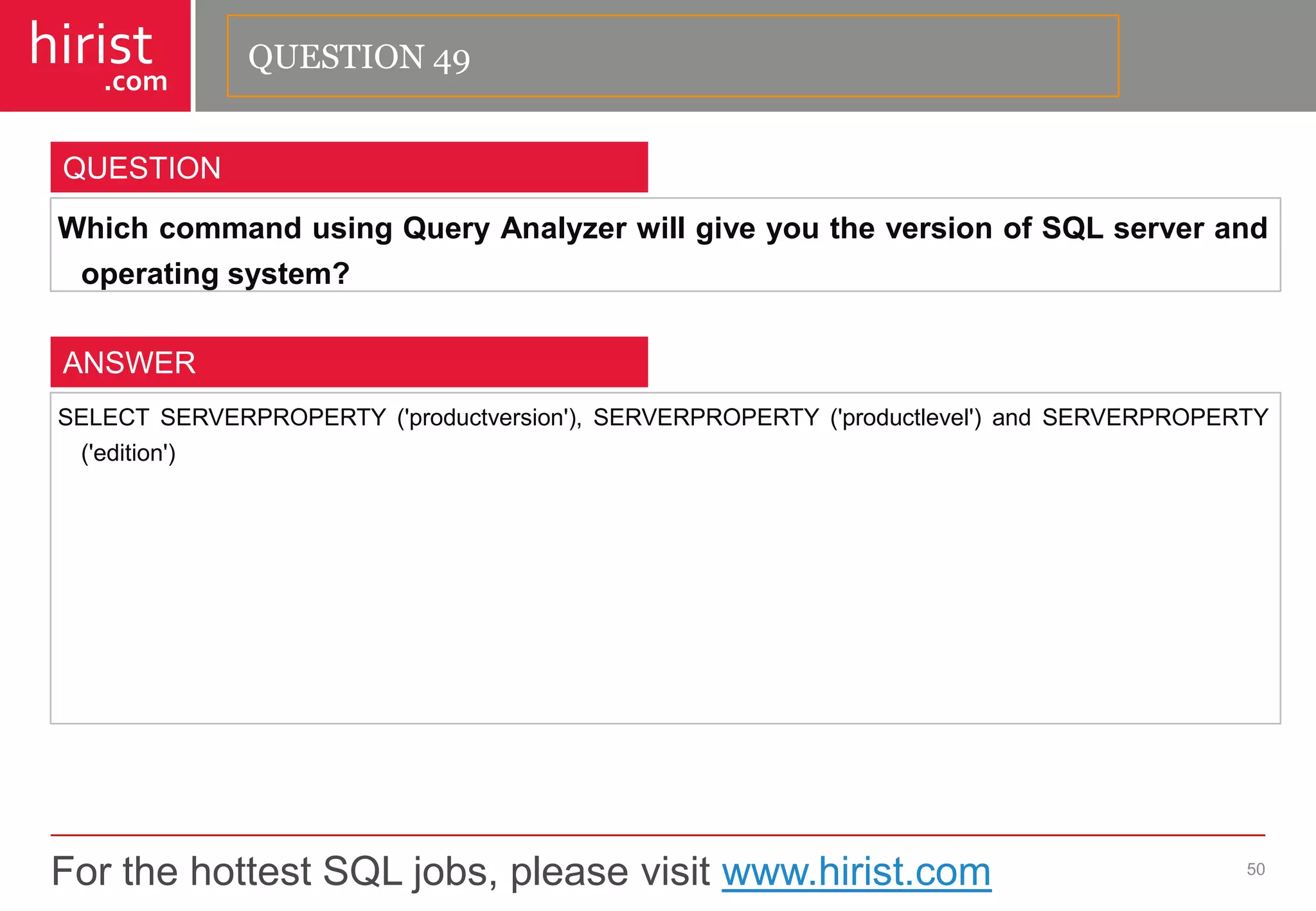 For the hottest SQL jobs, please visit www.hirist.com 
hirist 
.com 
WhichcommandusingQueryAnalyzerwillgiveyoutheversionofSQLserverandoperatingsystem? 
50 
QUESTION 
SELECTSERVERPROPERTY('productversion'),SERVERPROPERTY('productlevel')andSERVERPROPERTY('edition') 
ANSWER 
QUESTION 49  