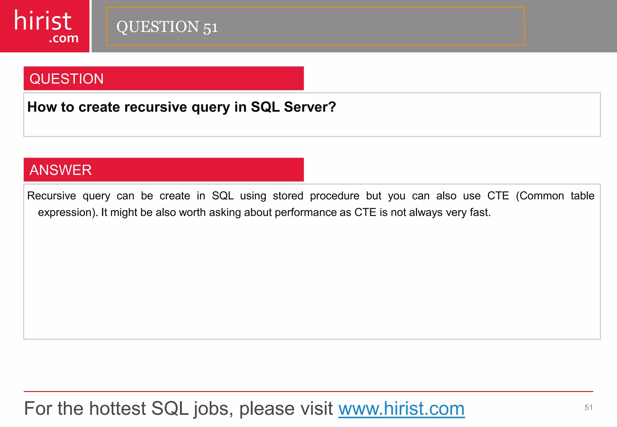 For the hottest SQL jobs, please visit www.hirist.com 
hirist 
.com 
HowtocreaterecursivequeryinSQLServer? 
51 
QUESTION 
RecursivequerycanbecreateinSQLusingstoredprocedurebutyoucanalsouseCTE(Commontableexpression).ItmightbealsoworthaskingaboutperformanceasCTEisnotalwaysveryfast. 
ANSWER 
QUESTION 51  