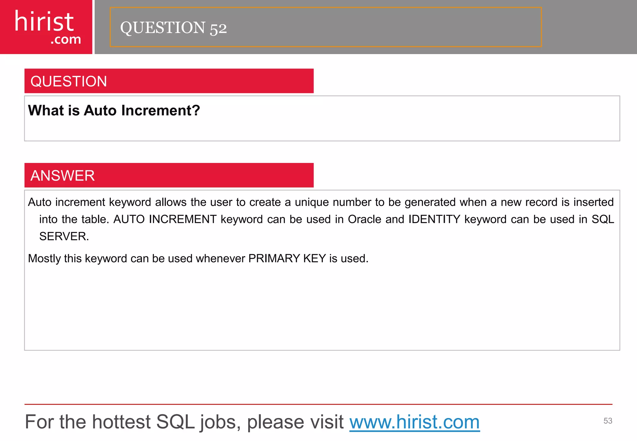 For the hottest SQL jobs, please visit www.hirist.com 
hirist 
.com 
WhatisAutoIncrement? 
53 
QUESTION 
Autoincrementkeywordallowstheusertocreateauniquenumbertobegeneratedwhenanewrecordisinsertedintothetable.AUTOINCREMENTkeywordcanbeusedinOracleandIDENTITYkeywordcanbeusedinSQLSERVER. 
MostlythiskeywordcanbeusedwheneverPRIMARYKEYisused. 
ANSWER 
QUESTION 52  