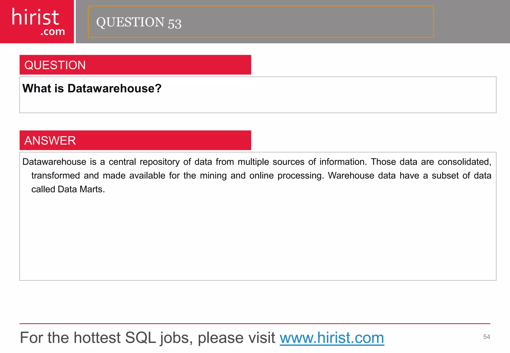 For the hottest SQL jobs, please visit www.hirist.com 
hirist 
.com 
WhatisDatawarehouse? 
54 
QUESTION 
Datawarehouseisacentralrepositoryofdatafrommultiplesourcesofinformation.Thosedataareconsolidated, transformedandmadeavailablefortheminingandonlineprocessing.WarehousedatahaveasubsetofdatacalledDataMarts. 
ANSWER 
QUESTION 53  