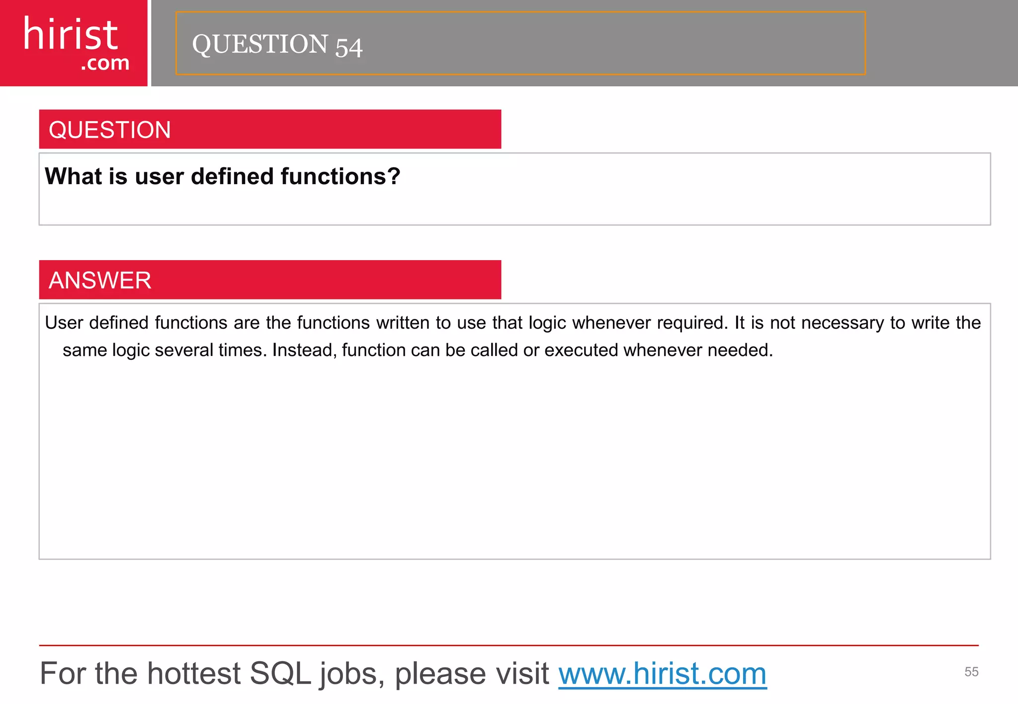 For the hottest SQL jobs, please visit www.hirist.com 
hirist 
.com 
Whatisuserdefinedfunctions? 
55 
QUESTION 
Userdefinedfunctionsarethefunctionswrittentousethatlogicwheneverrequired.Itisnotnecessarytowritethesamelogicseveraltimes.Instead,functioncanbecalledorexecutedwheneverneeded. 
ANSWER 
QUESTION 54  