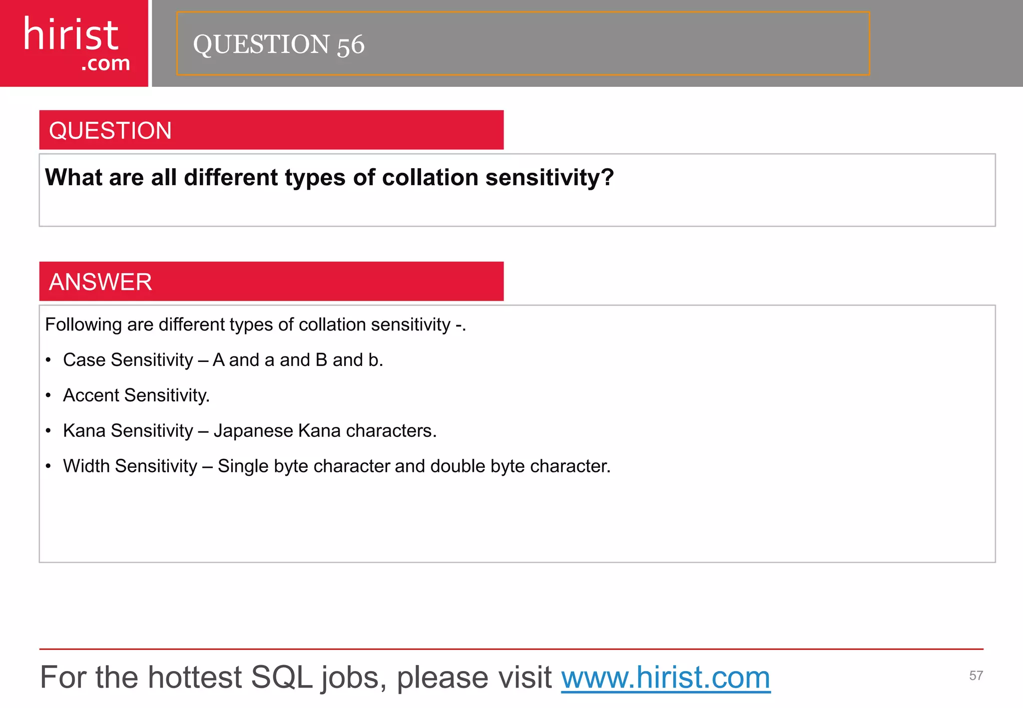 For the hottest SQL jobs, please visit www.hirist.com 
hirist 
.com 
Whatarealldifferenttypesofcollationsensitivity? 
57 
QUESTION 
Followingaredifferenttypesofcollationsensitivity-. 
•CaseSensitivity–AandaandBandb. 
•AccentSensitivity. 
•KanaSensitivity–JapaneseKanacharacters. 
•WidthSensitivity–Singlebytecharacteranddoublebytecharacter. 
ANSWER 
QUESTION 56  