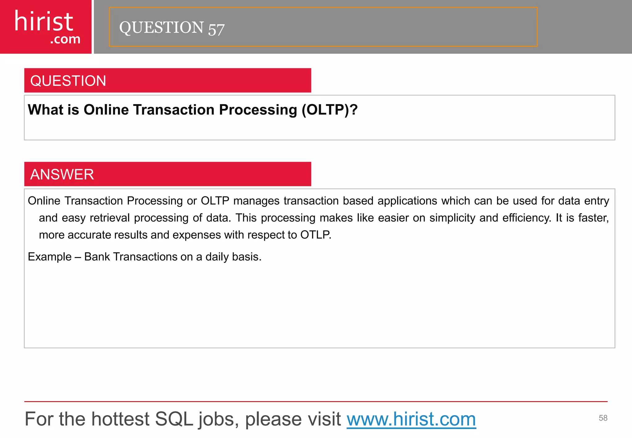 For the hottest SQL jobs, please visit www.hirist.com 
hirist 
.com 
WhatisOnlineTransactionProcessing(OLTP)? 
58 
QUESTION 
OnlineTransactionProcessingorOLTPmanagestransactionbasedapplicationswhichcanbeusedfordataentryandeasyretrievalprocessingofdata.Thisprocessingmakeslikeeasieronsimplicityandefficiency.Itisfaster, moreaccurateresultsandexpenseswithrespecttoOTLP. 
Example–BankTransactionsonadailybasis. 
ANSWER 
QUESTION 57  