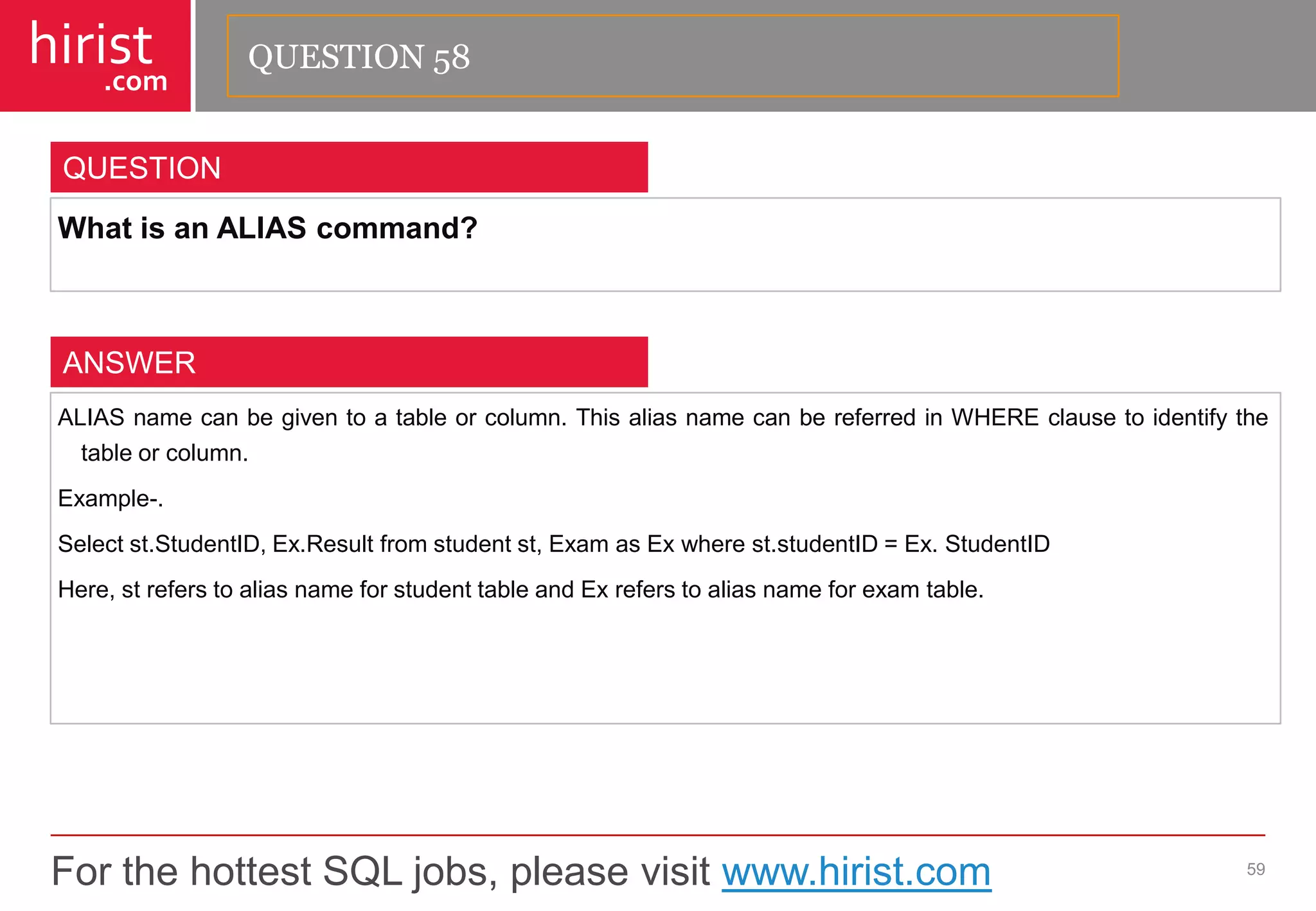 For the hottest SQL jobs, please visit www.hirist.com 
hirist 
.com 
WhatisanALIAScommand? 
59 
QUESTION 
ALIASnamecanbegiventoatableorcolumn.ThisaliasnamecanbereferredinWHEREclausetoidentifythetableorcolumn. 
Example-. 
Selectst.StudentID,Ex.Resultfromstudentst,ExamasExwherest.studentID=Ex.StudentID 
Here,streferstoaliasnameforstudenttableandExreferstoaliasnameforexamtable. 
ANSWER 
QUESTION 58  