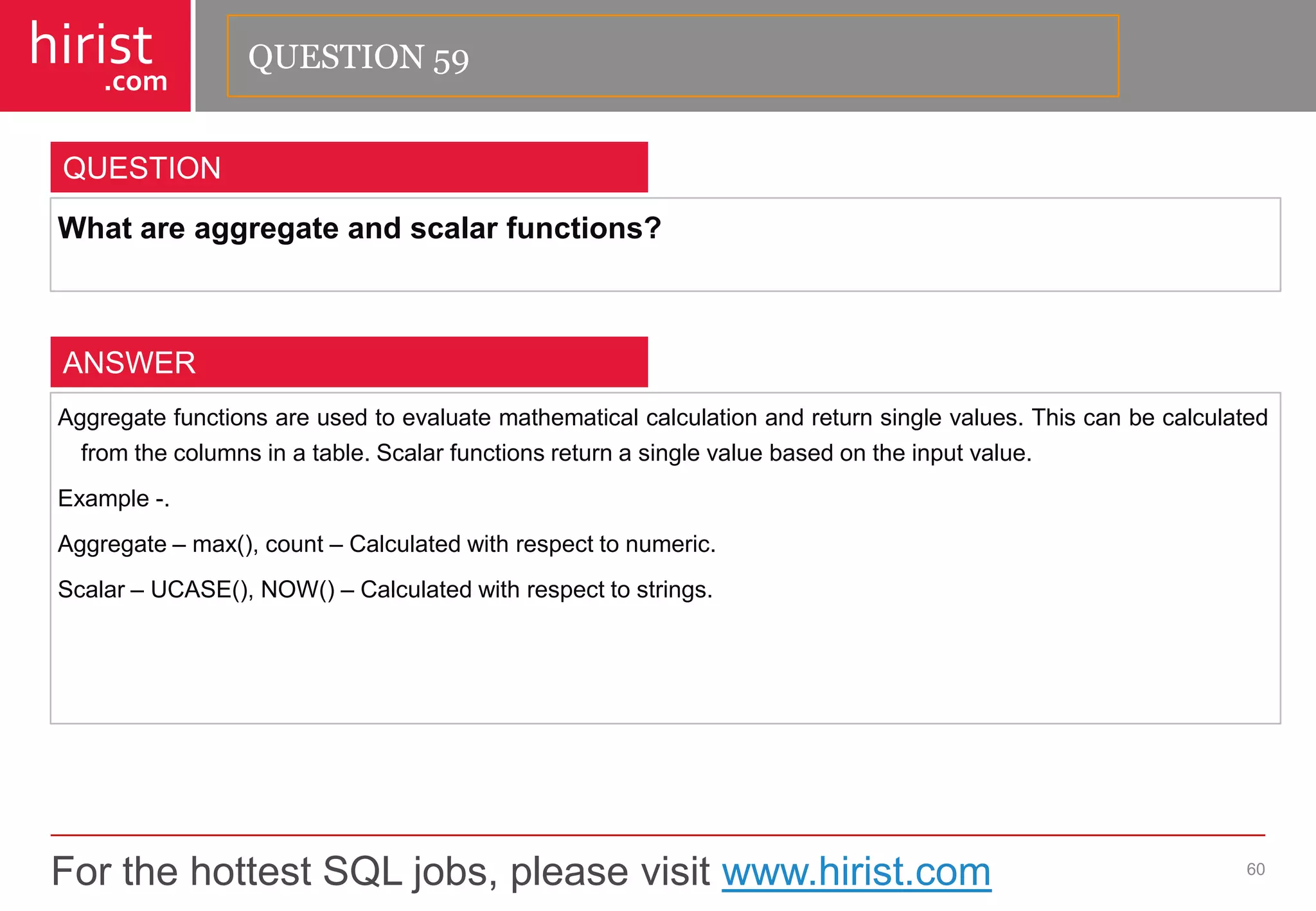 For the hottest SQL jobs, please visit www.hirist.com 
hirist 
.com 
Whatareaggregateandscalarfunctions? 
60 
QUESTION 
Aggregatefunctionsareusedtoevaluatemathematicalcalculationandreturnsinglevalues.Thiscanbecalculatedfromthecolumnsinatable.Scalarfunctionsreturnasinglevaluebasedontheinputvalue. 
Example-. 
Aggregate–max(),count–Calculatedwithrespecttonumeric. 
Scalar–UCASE(),NOW()–Calculatedwithrespecttostrings. 
ANSWER 
QUESTION 59  