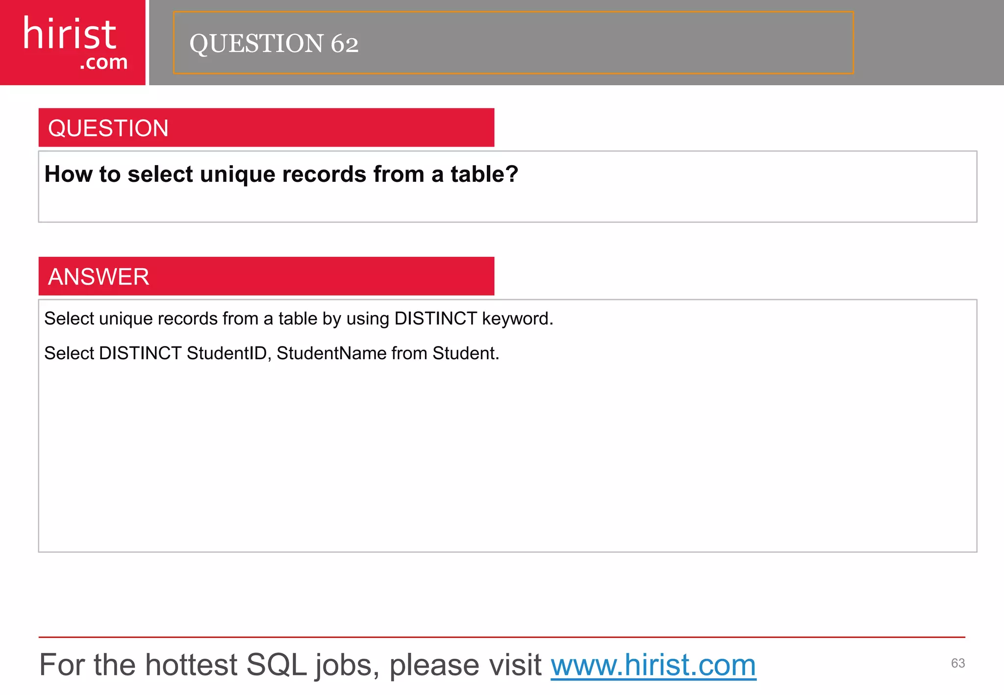 For the hottest SQL jobs, please visit www.hirist.com 
hirist 
.com 
Howtoselectuniquerecordsfromatable? 
63 
QUESTION 
SelectuniquerecordsfromatablebyusingDISTINCTkeyword. 
SelectDISTINCTStudentID,StudentNamefromStudent. 
ANSWER 
QUESTION 62  