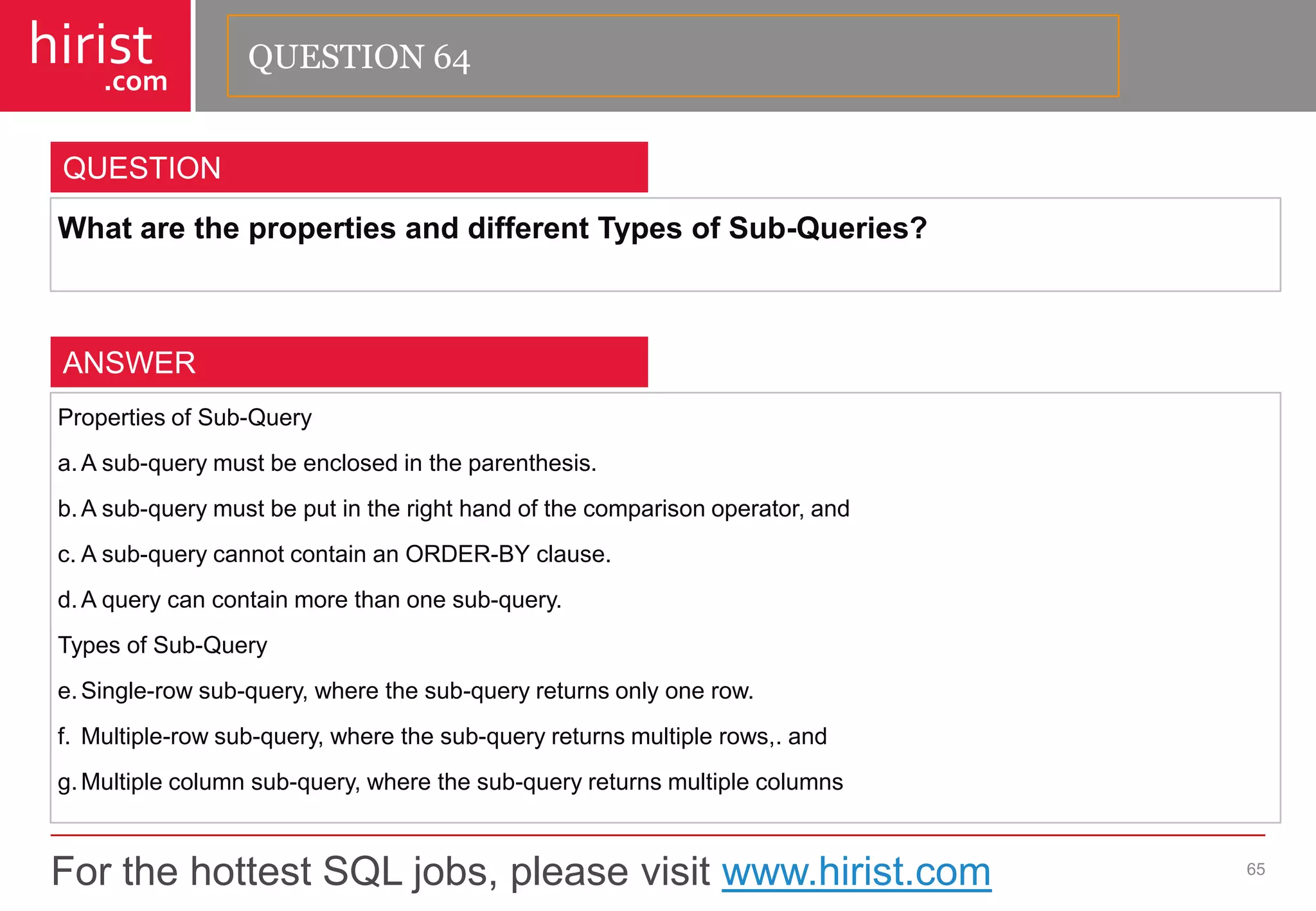 For the hottest SQL jobs, please visit www.hirist.com 
hirist 
.com 
WhatarethepropertiesanddifferentTypesofSub-Queries? 
65 
QUESTION 
PropertiesofSub-Query 
a.Asub-querymustbeenclosedintheparenthesis. 
b.Asub-querymustbeputintherighthandofthecomparisonoperator,and 
c.Asub-querycannotcontainanORDER-BYclause. 
d.Aquerycancontainmorethanonesub-query. 
TypesofSub-Query 
e.Single-rowsub-query,wherethesub-queryreturnsonlyonerow. 
f.Multiple-rowsub-query,wherethesub-queryreturnsmultiplerows,.and 
g.Multiplecolumnsub-query,wherethesub-queryreturnsmultiplecolumns 
ANSWER 
QUESTION 64  