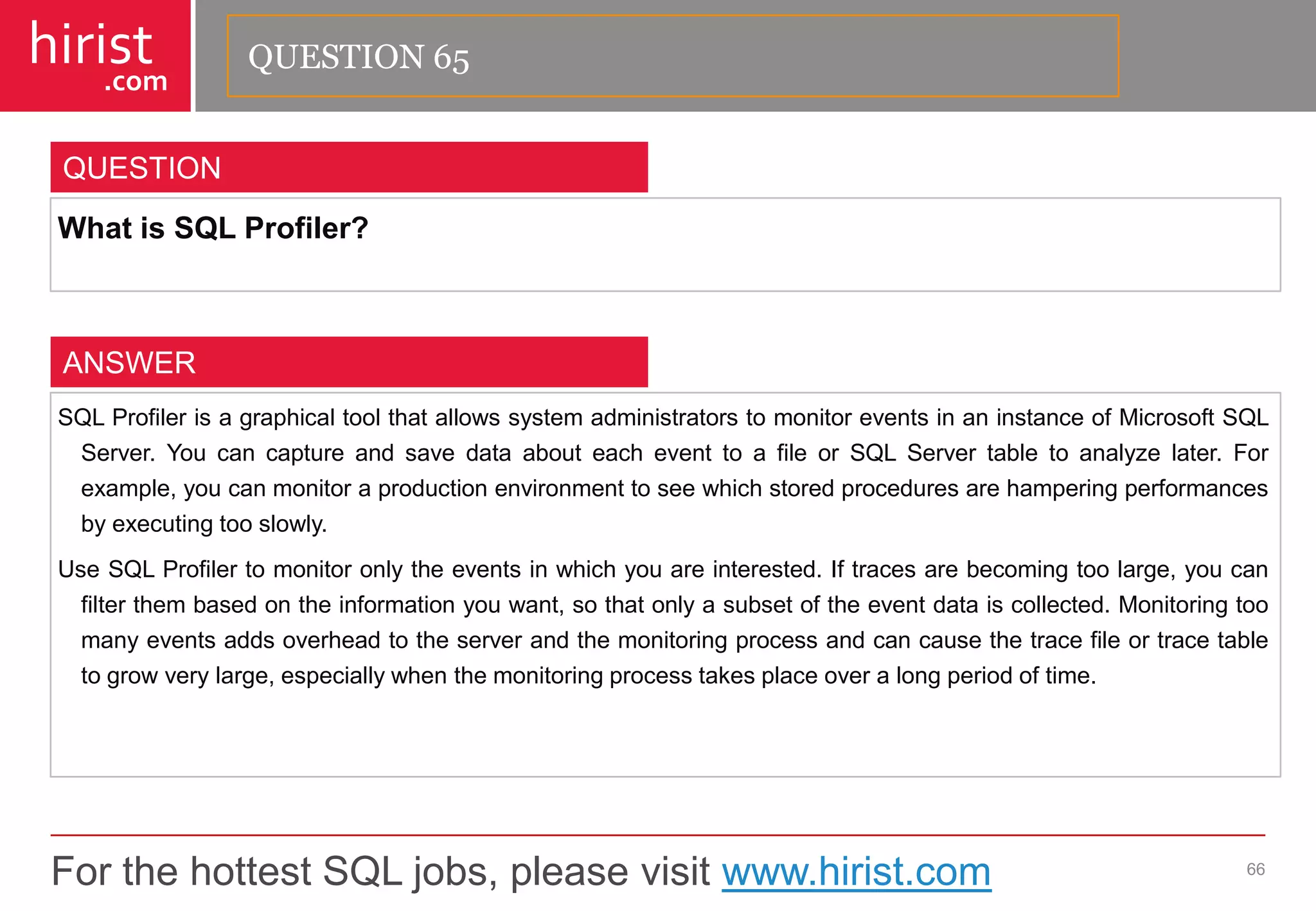 For the hottest SQL jobs, please visit www.hirist.com 
hirist 
.com 
WhatisSQLProfiler? 
66 
QUESTION 
SQLProfilerisagraphicaltoolthatallowssystemadministratorstomonitoreventsinaninstanceofMicrosoftSQLServer.YoucancaptureandsavedataabouteacheventtoafileorSQLServertabletoanalyzelater.Forexample,youcanmonitoraproductionenvironmenttoseewhichstoredproceduresarehamperingperformancesbyexecutingtooslowly. 
UseSQLProfilertomonitoronlytheeventsinwhichyouareinterested.Iftracesarebecomingtoolarge,youcanfilterthembasedontheinformationyouwant,sothatonlyasubsetoftheeventdataiscollected.Monitoringtoomanyeventsaddsoverheadtotheserverandthemonitoringprocessandcancausethetracefileortracetabletogrowverylarge,especiallywhenthemonitoringprocesstakesplaceoveralongperiodoftime. 
ANSWER 
QUESTION 65  
