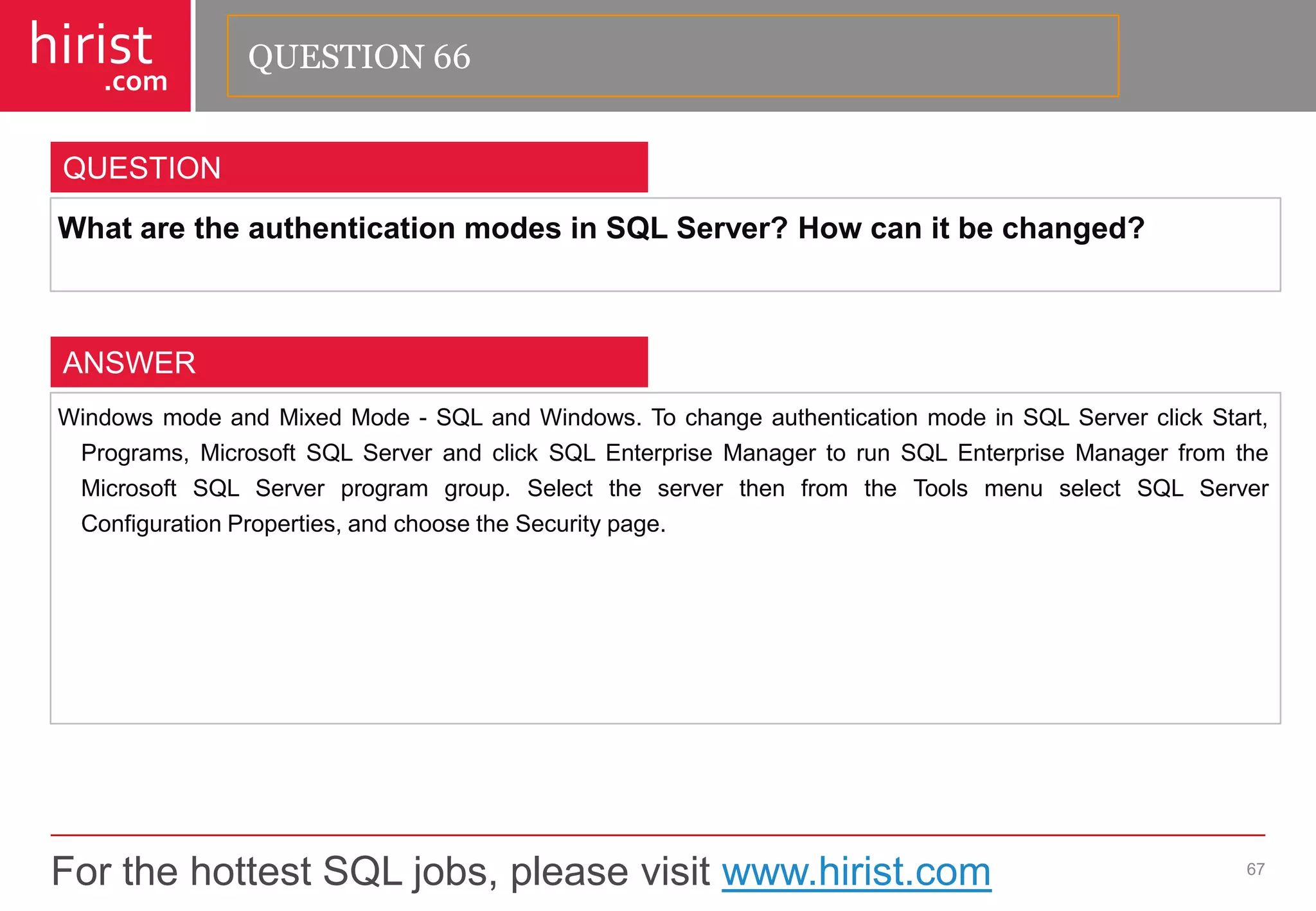 For the hottest SQL jobs, please visit www.hirist.com 
hirist 
.com 
WhataretheauthenticationmodesinSQLServer?Howcanitbechanged? 
67 
QUESTION 
WindowsmodeandMixedMode-SQLandWindows.TochangeauthenticationmodeinSQLServerclickStart, Programs,MicrosoftSQLServerandclickSQLEnterpriseManagertorunSQLEnterpriseManagerfromtheMicrosoftSQLServerprogramgroup.SelecttheserverthenfromtheToolsmenuselectSQLServerConfigurationProperties,andchoosetheSecuritypage. 
ANSWER 
QUESTION 66  