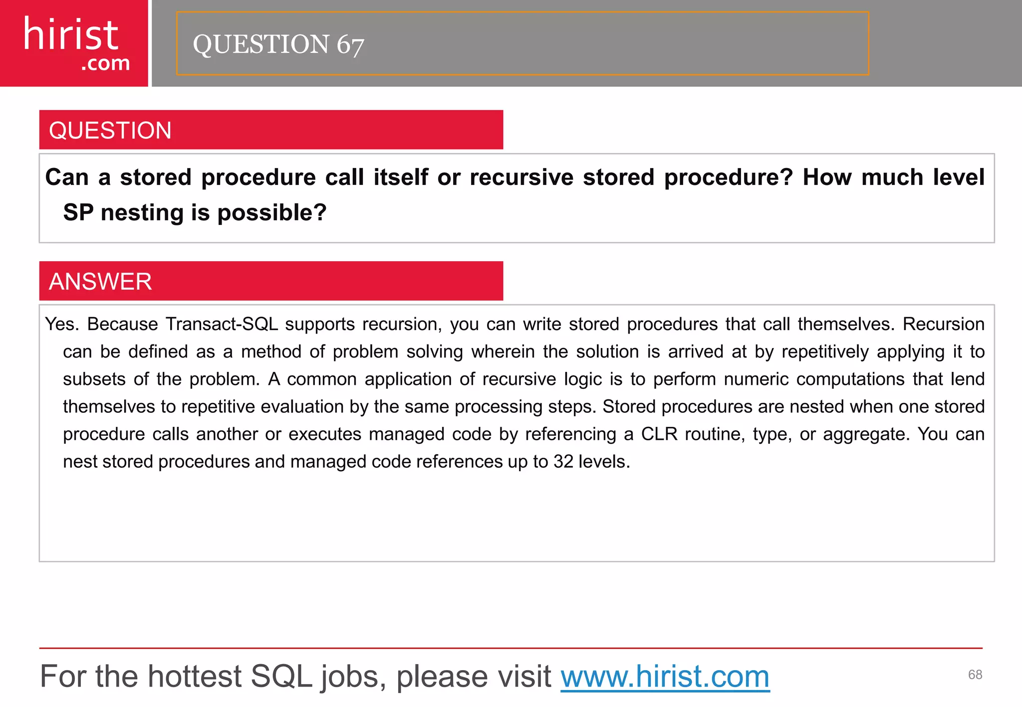 For the hottest SQL jobs, please visit www.hirist.com 
hirist 
.com 
Canastoredprocedurecallitselforrecursivestoredprocedure?HowmuchlevelSPnestingispossible? 
68 
QUESTION 
Yes.BecauseTransact-SQLsupportsrecursion,youcanwritestoredproceduresthatcallthemselves.Recursioncanbedefinedasamethodofproblemsolvingwhereinthesolutionisarrivedatbyrepetitivelyapplyingittosubsetsoftheproblem.Acommonapplicationofrecursivelogicistoperformnumericcomputationsthatlendthemselvestorepetitiveevaluationbythesameprocessingsteps.StoredproceduresarenestedwhenonestoredprocedurecallsanotherorexecutesmanagedcodebyreferencingaCLRroutine,type,oraggregate.Youcanneststoredproceduresandmanagedcodereferencesupto32levels. 
ANSWER 
QUESTION 67  