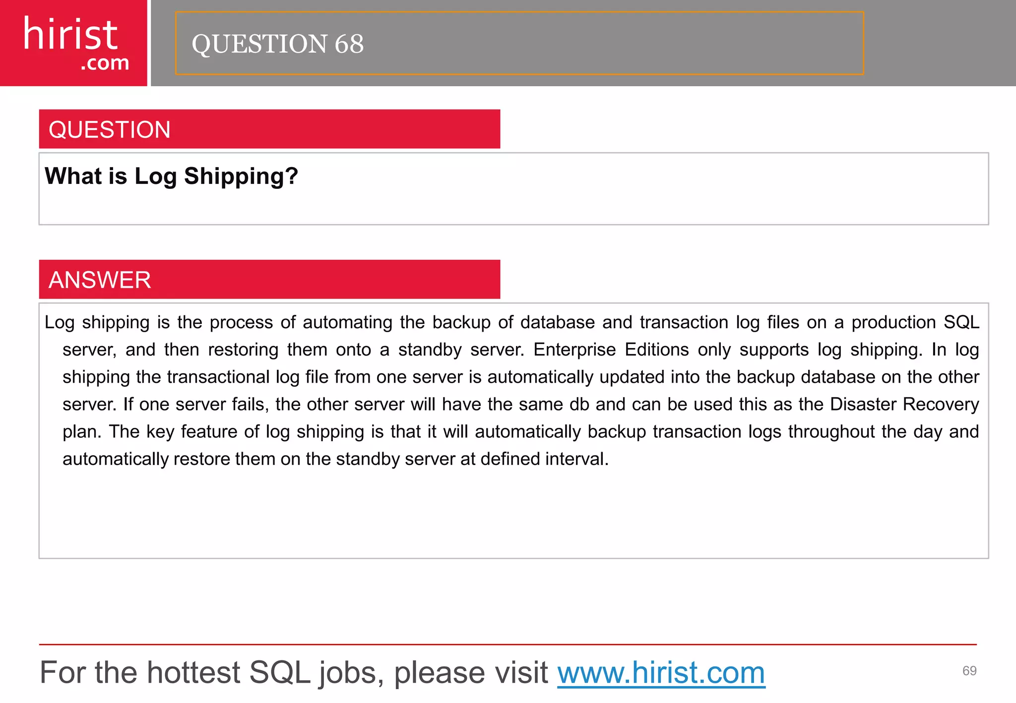 For the hottest SQL jobs, please visit www.hirist.com 
hirist 
.com 
WhatisLogShipping? 
69 
QUESTION 
LogshippingistheprocessofautomatingthebackupofdatabaseandtransactionlogfilesonaproductionSQLserver,andthenrestoringthemontoastandbyserver.EnterpriseEditionsonlysupportslogshipping.Inlogshippingthetransactionallogfilefromoneserverisautomaticallyupdatedintothebackupdatabaseontheotherserver.Ifoneserverfails,theotherserverwillhavethesamedbandcanbeusedthisastheDisasterRecoveryplan.Thekeyfeatureoflogshippingisthatitwillautomaticallybackuptransactionlogsthroughoutthedayandautomaticallyrestorethemonthestandbyserveratdefinedinterval. 
ANSWER 
QUESTION 68  