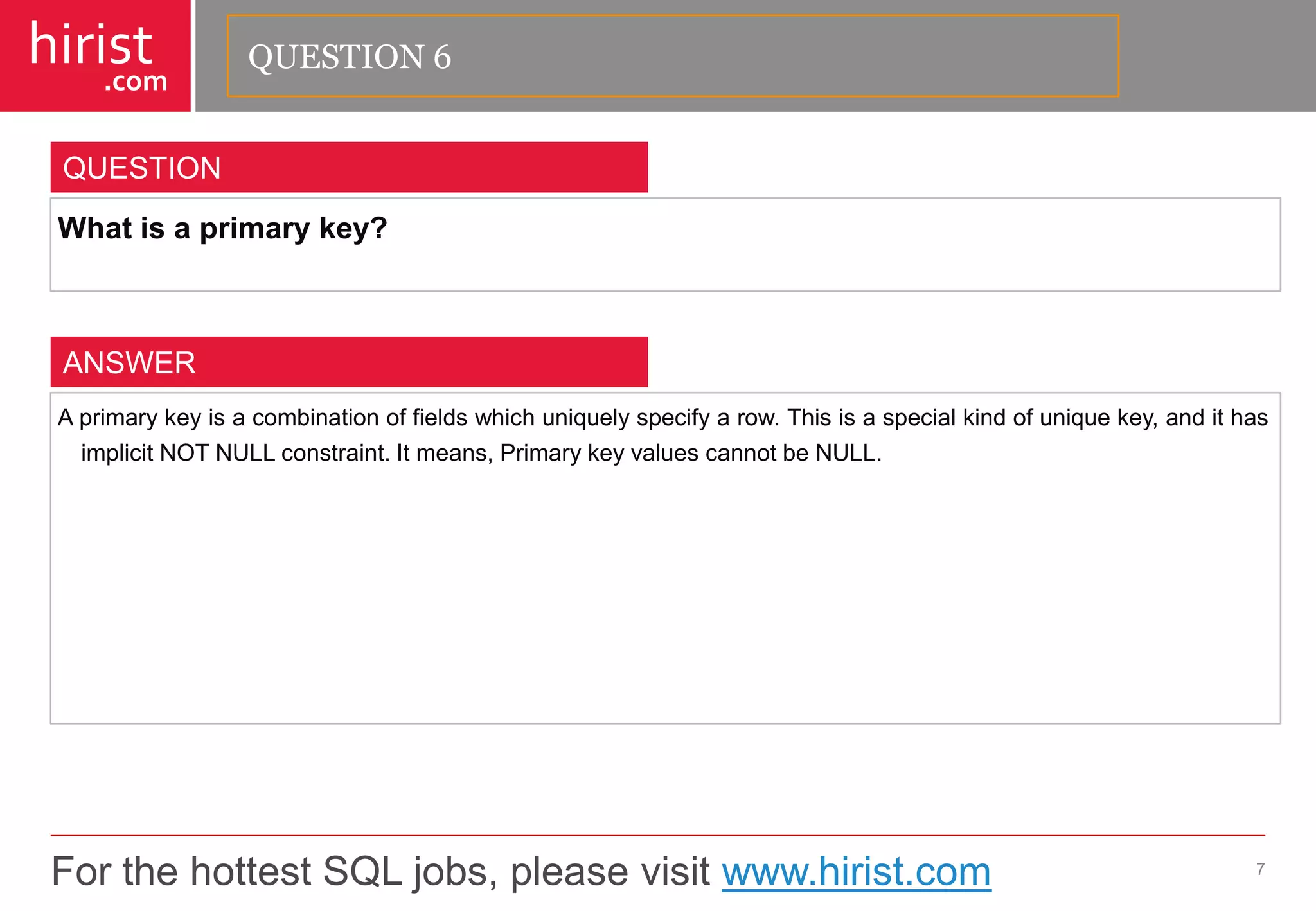 For the hottest SQL jobs, please visit www.hirist.com 
hirist 
.com 
Whatisaprimarykey? 
7 
QUESTION 
Aprimarykeyisacombinationoffieldswhichuniquelyspecifyarow.Thisisaspecialkindofuniquekey,andithasimplicitNOTNULLconstraint.Itmeans,PrimarykeyvaluescannotbeNULL. 
ANSWER 
QUESTION 6  