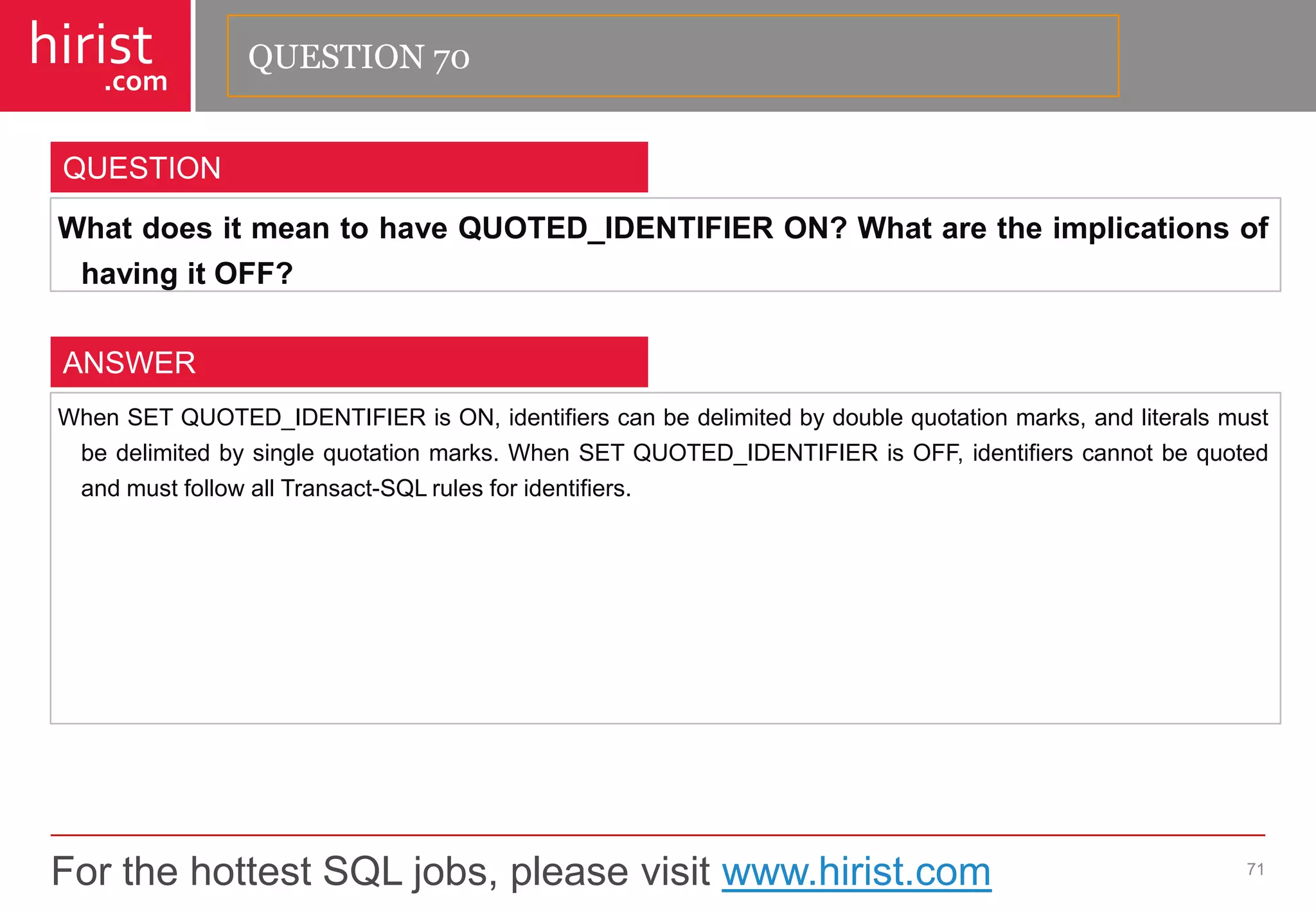 For the hottest SQL jobs, please visit www.hirist.com 
hirist 
.com 
WhatdoesitmeantohaveQUOTED_IDENTIFIERON?WhataretheimplicationsofhavingitOFF? 
71 
QUESTION 
WhenSETQUOTED_IDENTIFIERisON,identifierscanbedelimitedbydoublequotationmarks,andliteralsmustbedelimitedbysinglequotationmarks.WhenSETQUOTED_IDENTIFIERisOFF,identifierscannotbequotedandmustfollowallTransact-SQLrulesforidentifiers. 
ANSWER 
QUESTION 70  