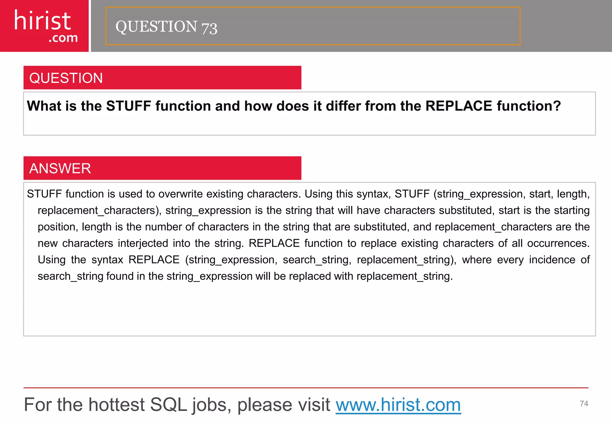 For the hottest SQL jobs, please visit www.hirist.com 
hirist 
.com 
WhatistheSTUFFfunctionandhowdoesitdifferfromtheREPLACEfunction? 
74 
QUESTION 
STUFFfunctionisusedtooverwriteexistingcharacters.Usingthissyntax,STUFF(string_expression,start,length, replacement_characters),string_expressionisthestringthatwillhavecharacterssubstituted,startisthestartingposition,lengthisthenumberofcharactersinthestringthataresubstituted,andreplacement_charactersarethenewcharactersinterjectedintothestring.REPLACEfunctiontoreplaceexistingcharactersofalloccurrences. UsingthesyntaxREPLACE(string_expression,search_string,replacement_string),whereeveryincidenceofsearch_stringfoundinthestring_expressionwillbereplacedwithreplacement_string. 
ANSWER 
QUESTION 73  