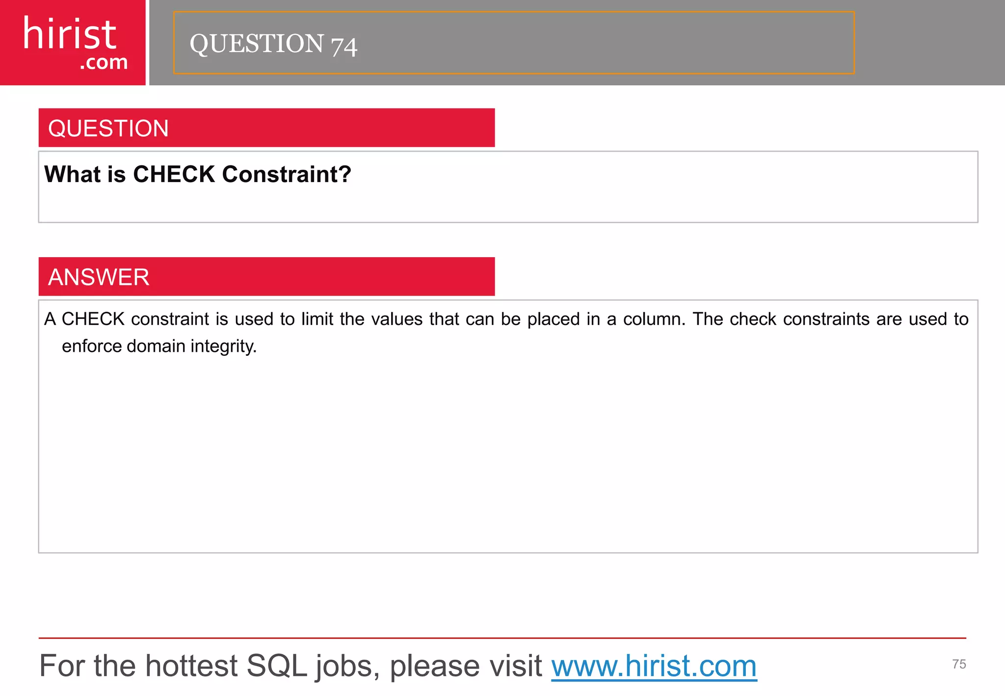 For the hottest SQL jobs, please visit www.hirist.com 
hirist 
.com 
WhatisCHECKConstraint? 
75 
QUESTION 
ACHECKconstraintisusedtolimitthevaluesthatcanbeplacedinacolumn.Thecheckconstraintsareusedtoenforcedomainintegrity. 
ANSWER 
QUESTION 74  