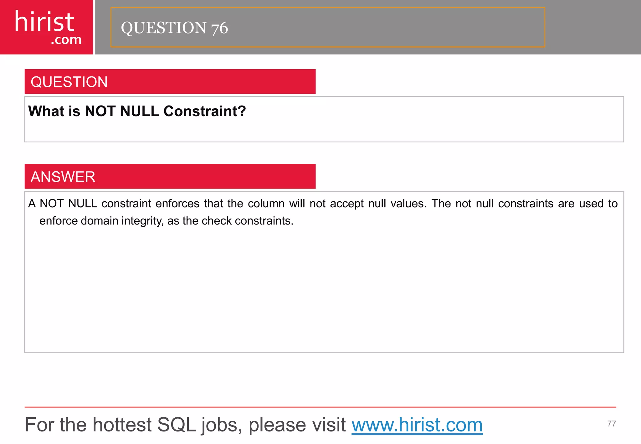 For the hottest SQL jobs, please visit www.hirist.com 
hirist 
.com 
WhatisNOTNULLConstraint? 
77 
QUESTION 
ANOTNULLconstraintenforcesthatthecolumnwillnotacceptnullvalues.Thenotnullconstraintsareusedtoenforcedomainintegrity,asthecheckconstraints. 
ANSWER 
QUESTION 76  