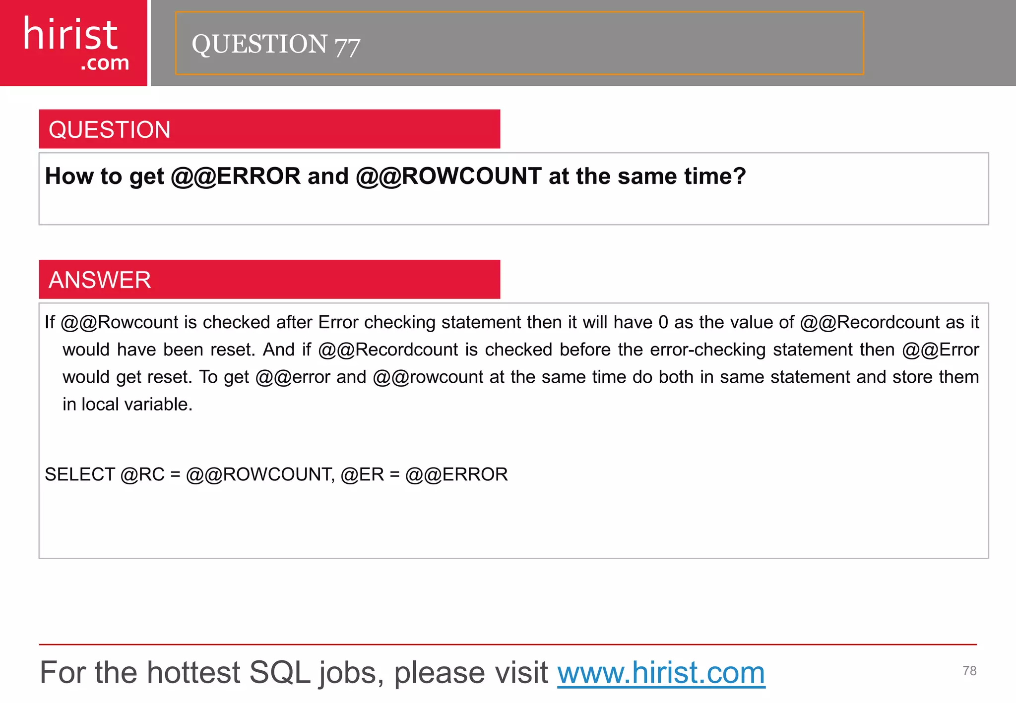 For the hottest SQL jobs, please visit www.hirist.com 
hirist 
.com 
Howtoget@@ERRORand@@ROWCOUNTatthesametime? 
78 
QUESTION 
If@@RowcountischeckedafterErrorcheckingstatementthenitwillhave0asthevalueof@@Recordcountasitwouldhavebeenreset.Andif@@Recordcountischeckedbeforetheerror-checkingstatementthen@@Errorwouldgetreset.Toget@@errorand@@rowcountatthesametimedobothinsamestatementandstoretheminlocalvariable. 
SELECT@RC=@@ROWCOUNT,@ER=@@ERROR 
ANSWER 
QUESTION 77  
