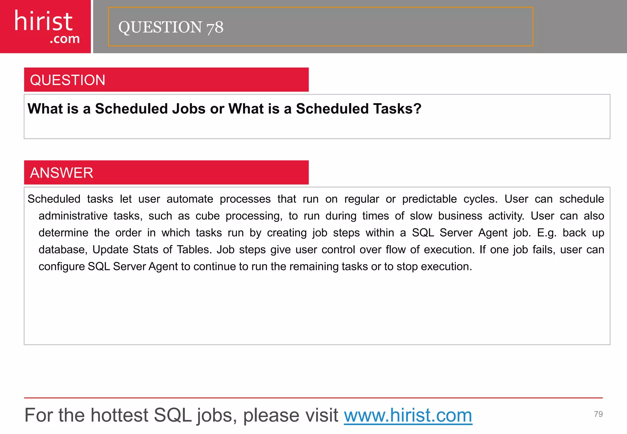 For the hottest SQL jobs, please visit www.hirist.com 
hirist 
.com 
WhatisaScheduledJobsorWhatisaScheduledTasks? 
79 
QUESTION 
Scheduledtasksletuserautomateprocessesthatrunonregularorpredictablecycles.Usercanscheduleadministrativetasks,suchascubeprocessing,torunduringtimesofslowbusinessactivity.UsercanalsodeterminetheorderinwhichtasksrunbycreatingjobstepswithinaSQLServerAgentjob.E.g.backupdatabase,UpdateStatsofTables.Jobstepsgiveusercontroloverflowofexecution.Ifonejobfails,usercanconfigureSQLServerAgenttocontinuetoruntheremainingtasksortostopexecution. 
ANSWER 
QUESTION 78  