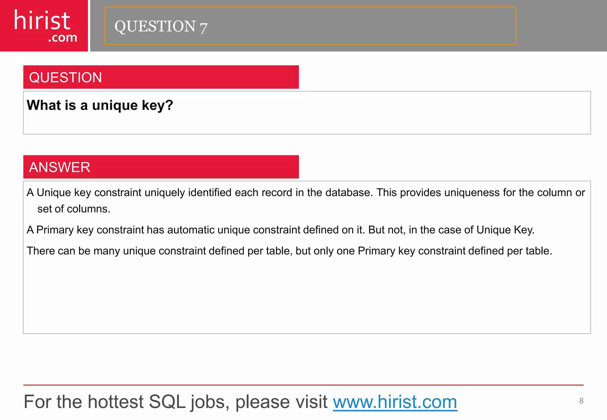 For the hottest SQL jobs, please visit www.hirist.com 
hirist 
.com 
Whatisauniquekey? 
8 
QUESTION 
AUniquekeyconstraintuniquelyidentifiedeachrecordinthedatabase.Thisprovidesuniquenessforthecolumnorsetofcolumns. 
APrimarykeyconstrainthasautomaticuniqueconstraintdefinedonit.Butnot,inthecaseofUniqueKey. 
Therecanbemanyuniqueconstraintdefinedpertable,butonlyonePrimarykeyconstraintdefinedpertable. 
ANSWER 
QUESTION 7  