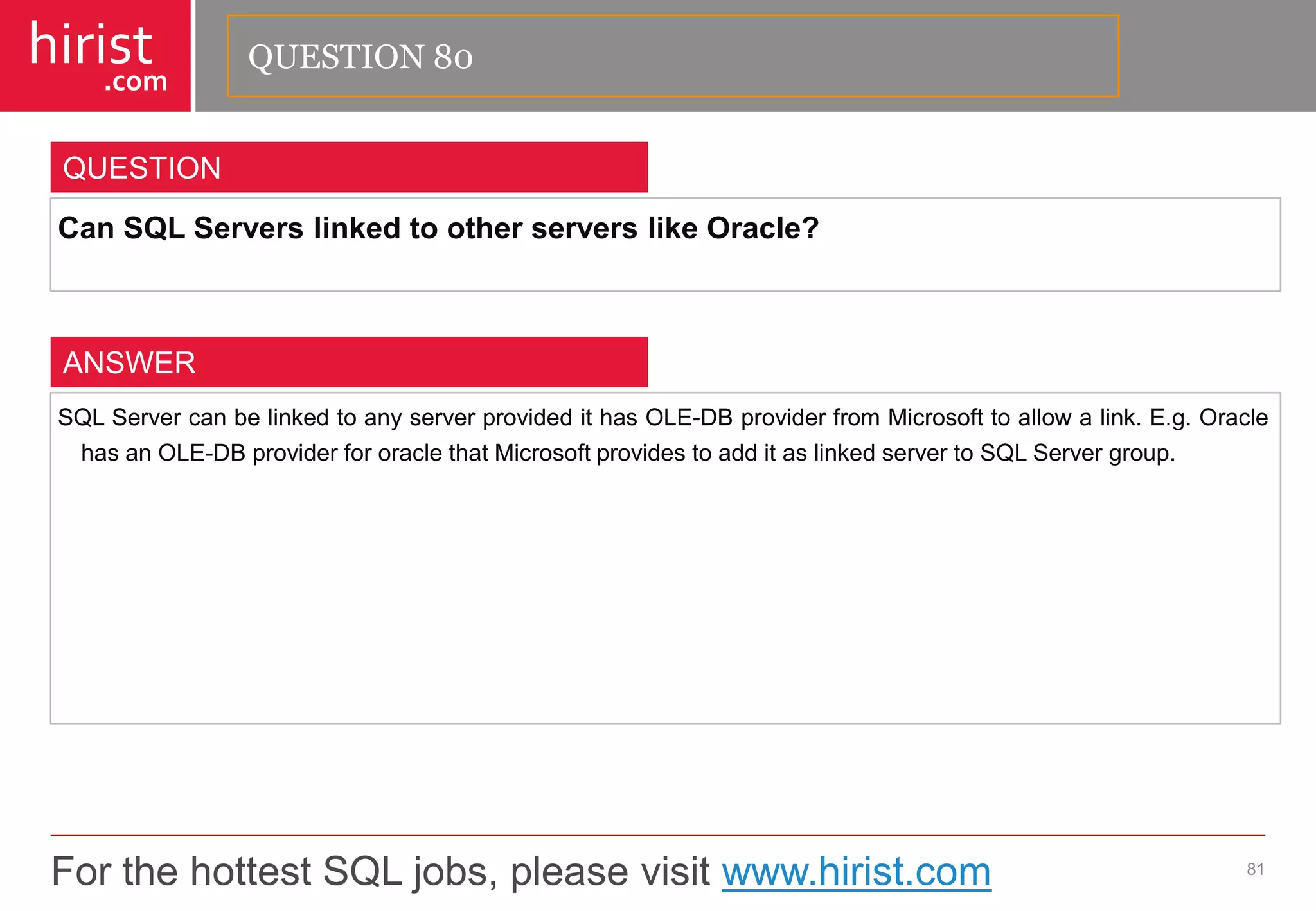 For the hottest SQL jobs, please visit www.hirist.com 
hirist 
.com 
CanSQLServerslinkedtootherserverslikeOracle? 
81 
QUESTION 
SQLServercanbelinkedtoanyserverprovidedithasOLE-DBproviderfromMicrosofttoallowalink.E.g.OraclehasanOLE-DBproviderfororaclethatMicrosoftprovidestoadditaslinkedservertoSQLServergroup. 
ANSWER 
QUESTION 80  