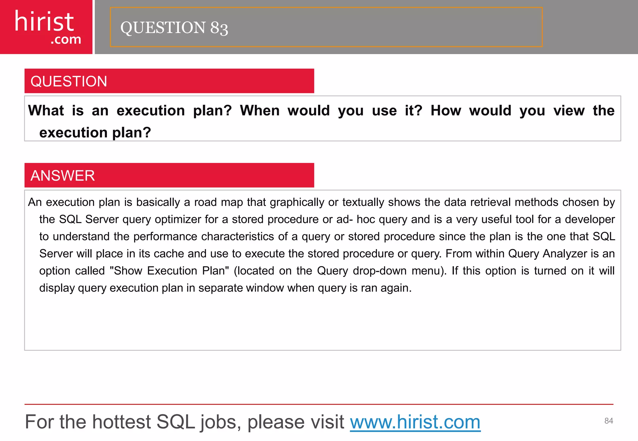 For the hottest SQL jobs, please visit www.hirist.com 
hirist 
.com 
Whatisanexecutionplan?Whenwouldyouuseit?Howwouldyouviewtheexecutionplan? 
84 
QUESTION 
AnexecutionplanisbasicallyaroadmapthatgraphicallyortextuallyshowsthedataretrievalmethodschosenbytheSQLServerqueryoptimizerforastoredprocedureorad-hocqueryandisaveryusefultoolforadevelopertounderstandtheperformancecharacteristicsofaqueryorstoredproceduresincetheplanistheonethatSQLServerwillplaceinitscacheandusetoexecutethestoredprocedureorquery.FromwithinQueryAnalyzerisanoptioncalled"ShowExecutionPlan"(locatedontheQuerydrop-downmenu).Ifthisoptionisturnedonitwilldisplayqueryexecutionplaninseparatewindowwhenqueryisranagain. 
ANSWER 
QUESTION 83  