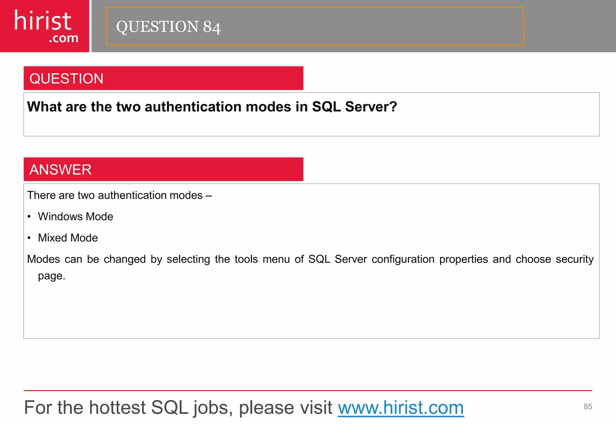 For the hottest SQL jobs, please visit www.hirist.com 
hirist 
.com 
WhatarethetwoauthenticationmodesinSQLServer? 
85 
QUESTION 
Therearetwoauthenticationmodes– 
•WindowsMode 
•MixedMode 
ModescanbechangedbyselectingthetoolsmenuofSQLServerconfigurationpropertiesandchoosesecuritypage. 
ANSWER 
QUESTION 84  
