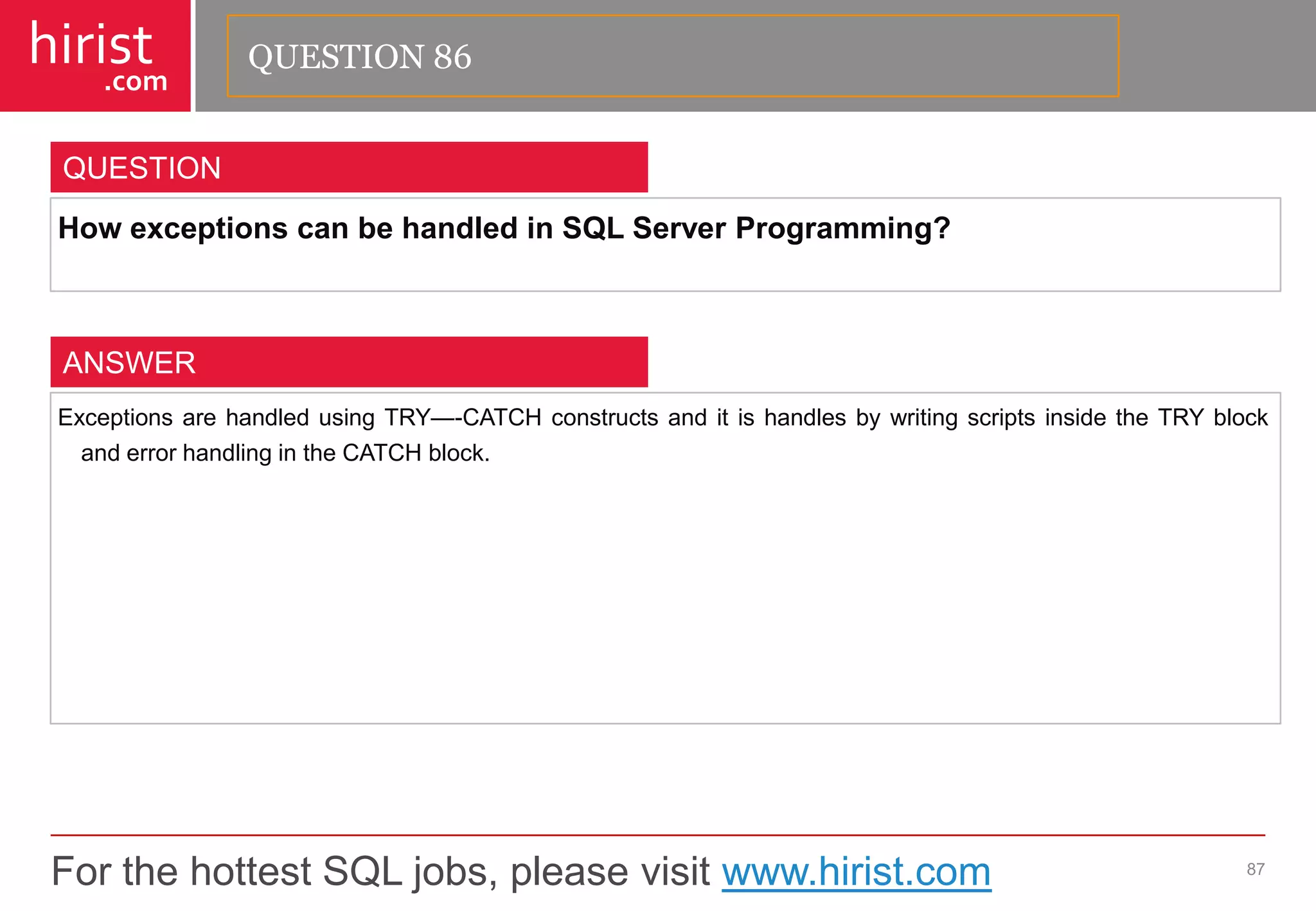 For the hottest SQL jobs, please visit www.hirist.com 
hirist 
.com 
HowexceptionscanbehandledinSQLServerProgramming? 
87 
QUESTION 
ExceptionsarehandledusingTRY—-CATCHconstructsanditishandlesbywritingscriptsinsidetheTRYblockanderrorhandlingintheCATCHblock. 
ANSWER 
QUESTION 86  