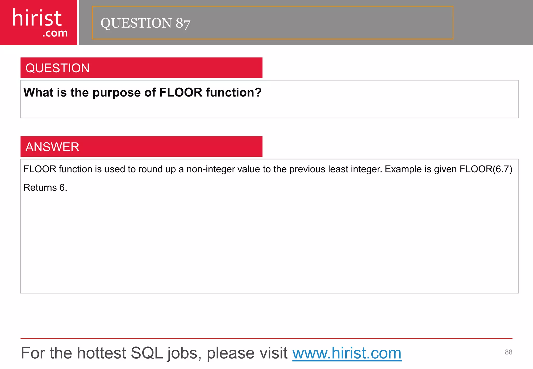 For the hottest SQL jobs, please visit www.hirist.com 
hirist 
.com 
WhatisthepurposeofFLOORfunction? 
88 
QUESTION 
FLOORfunctionisusedtoroundupanon-integervaluetothepreviousleastinteger.ExampleisgivenFLOOR(6.7) 
Returns6. 
ANSWER 
QUESTION 87  