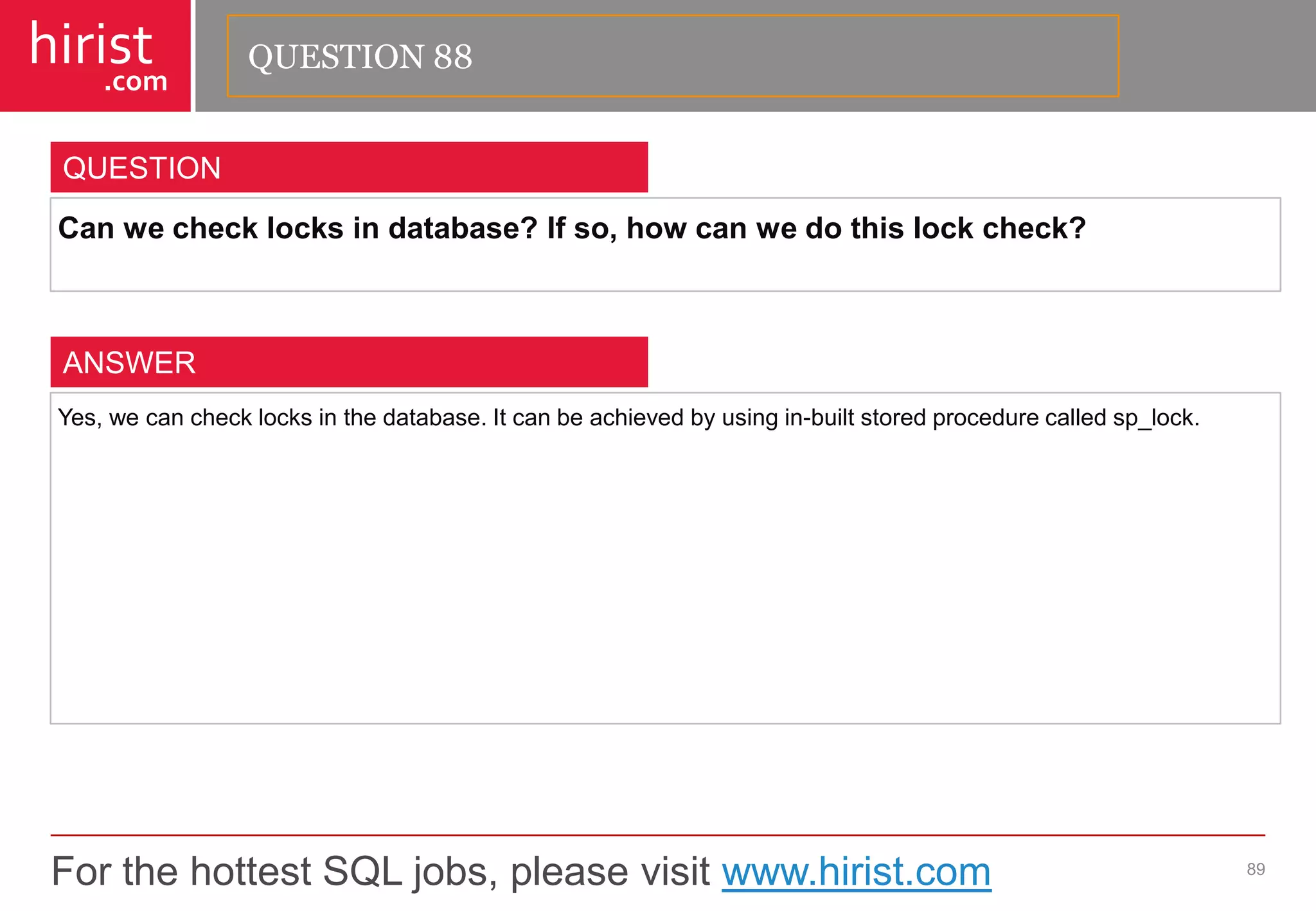 For the hottest SQL jobs, please visit www.hirist.com 
hirist 
.com 
Canwechecklocksindatabase?Ifso,howcanwedothislockcheck? 
89 
QUESTION 
Yes,wecanchecklocksinthedatabase.Itcanbeachievedbyusingin-builtstoredprocedurecalledsp_lock. 
ANSWER 
QUESTION 88  
