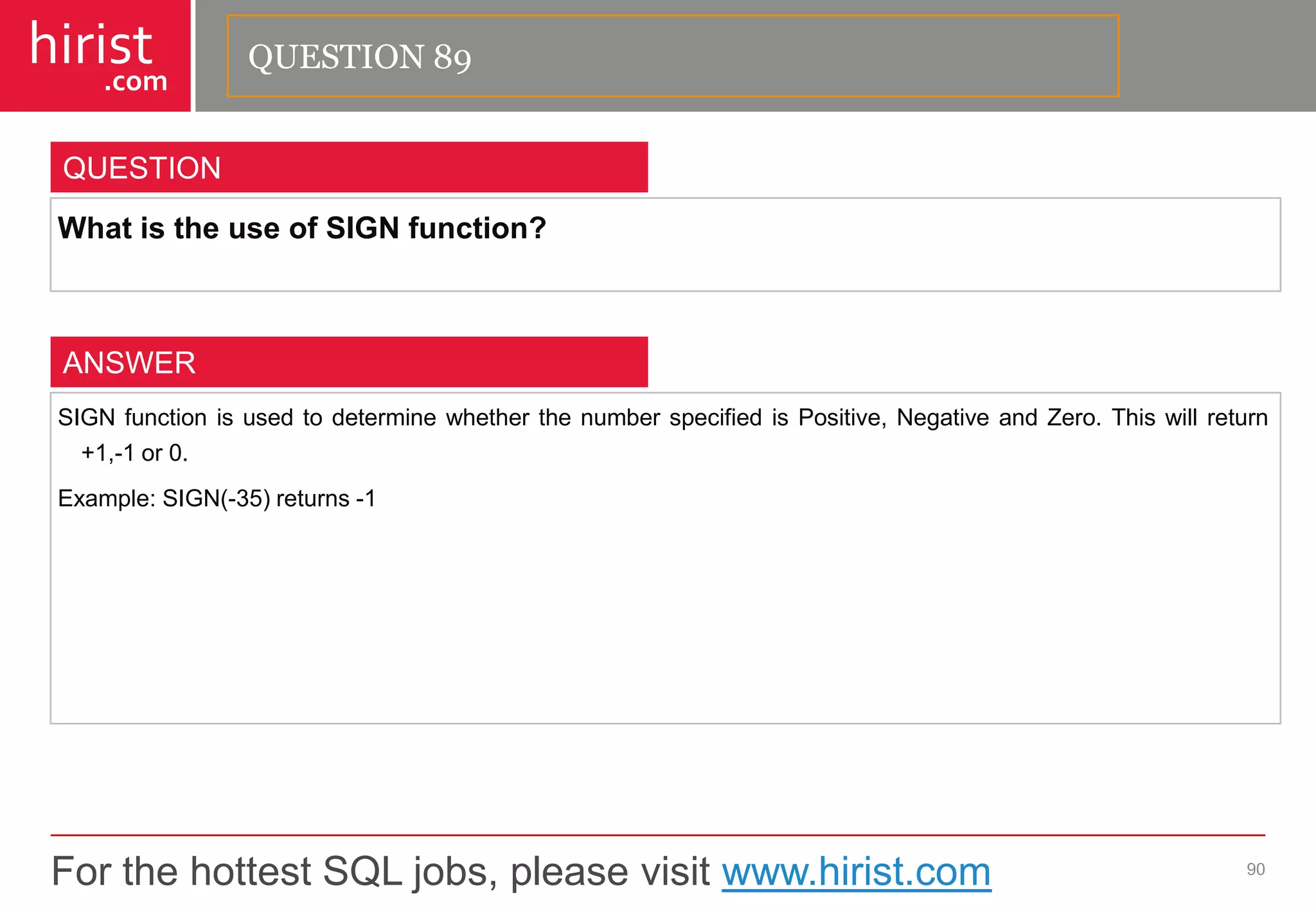 For the hottest SQL jobs, please visit www.hirist.com 
hirist 
.com 
WhatistheuseofSIGNfunction? 
90 
QUESTION 
SIGNfunctionisusedtodeterminewhetherthenumberspecifiedisPositive,NegativeandZero.Thiswillreturn+1,-1or0. 
Example:SIGN(-35)returns-1 
ANSWER 
QUESTION 89  