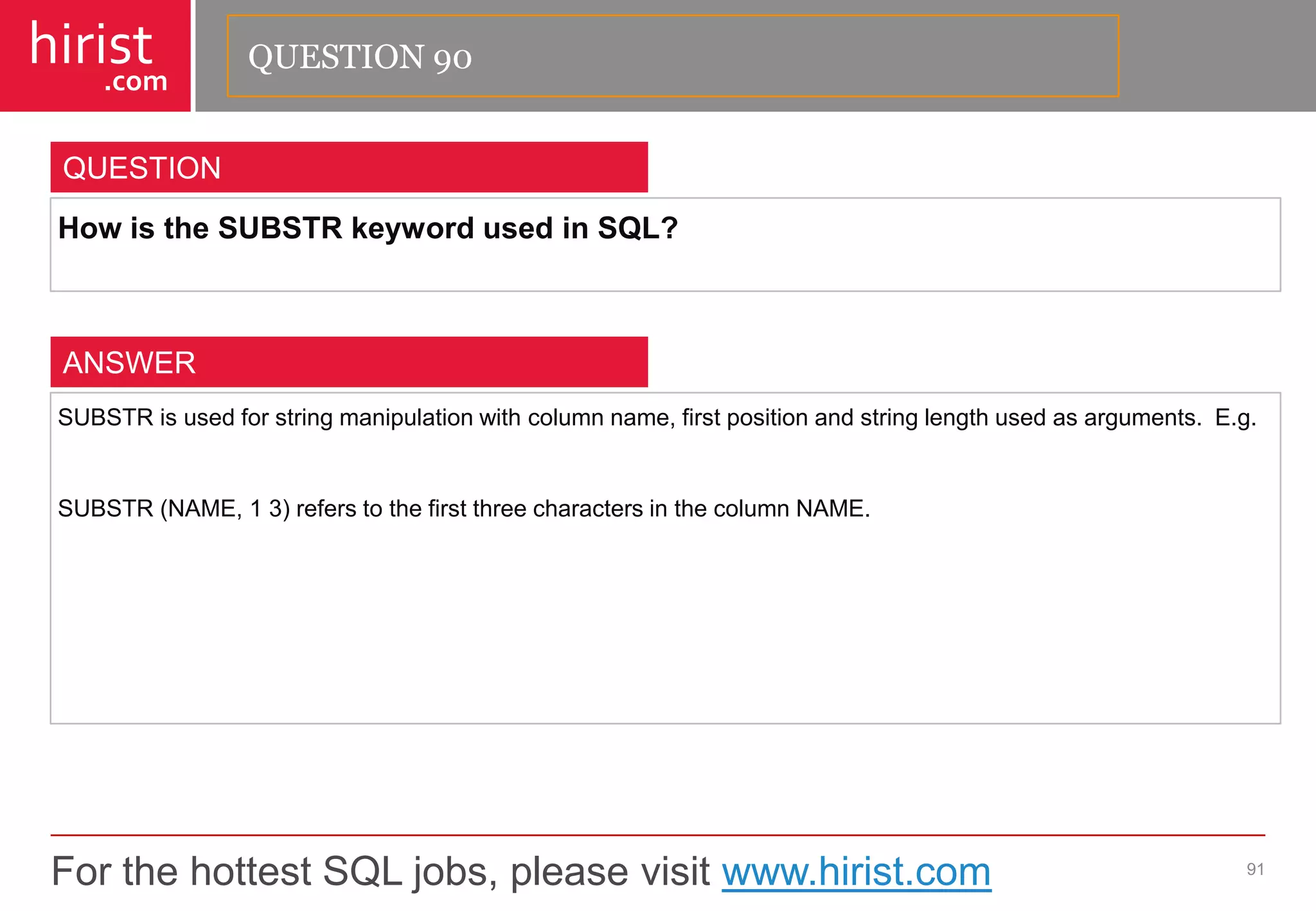 For the hottest SQL jobs, please visit www.hirist.com 
hirist 
.com 
HowistheSUBSTRkeywordusedinSQL? 
91 
QUESTION 
SUBSTRisusedforstringmanipulationwithcolumnname,firstpositionandstringlengthusedasarguments.E.g. 
SUBSTR(NAME,13)referstothefirstthreecharactersinthecolumnNAME. 
ANSWER 
QUESTION 90  