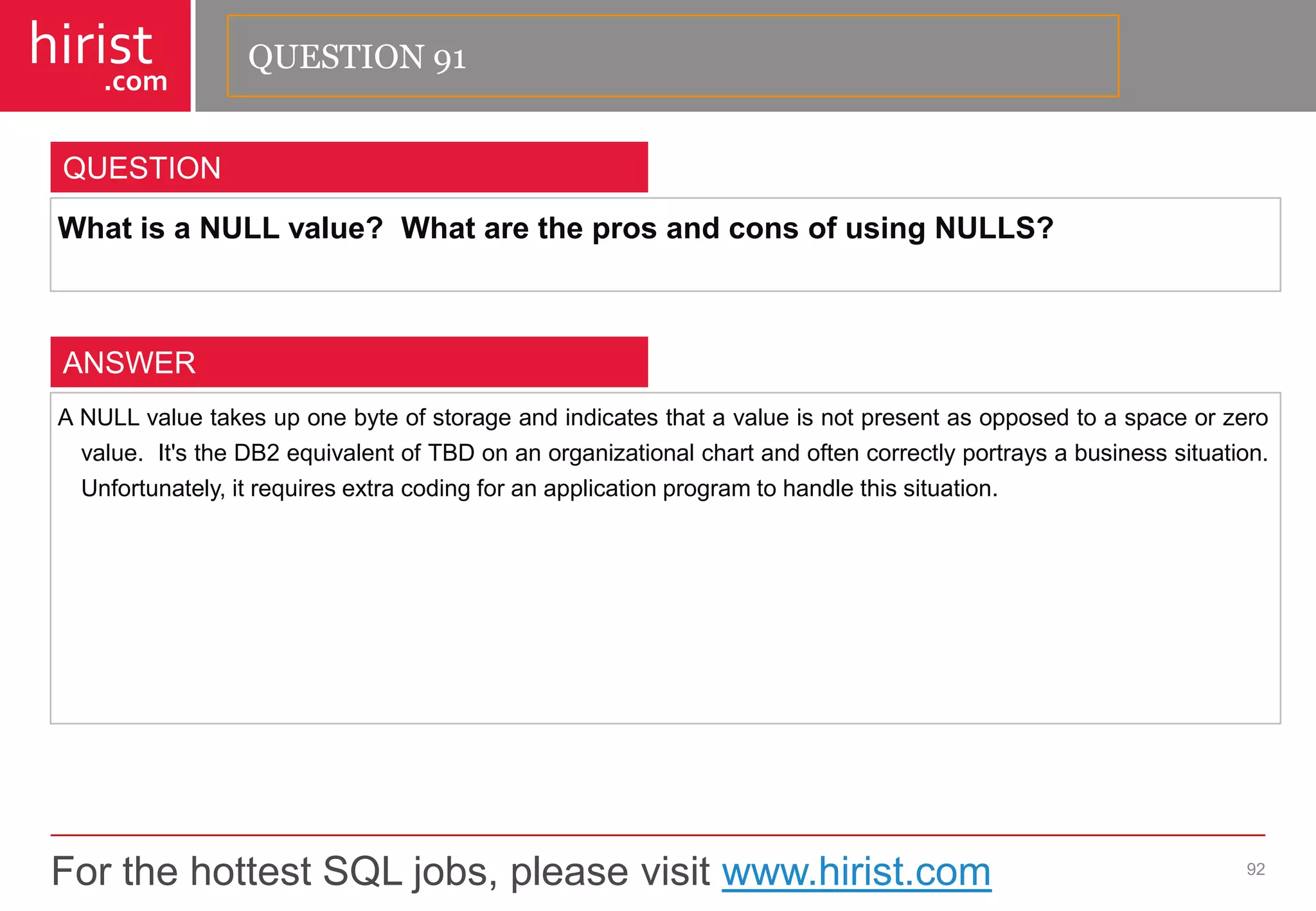For the hottest SQL jobs, please visit www.hirist.com 
hirist 
.com 
WhatisaNULLvalue?WhataretheprosandconsofusingNULLS? 
92 
QUESTION 
ANULLvaluetakesuponebyteofstorageandindicatesthatavalueisnotpresentasopposedtoaspaceorzerovalue.It'stheDB2equivalentofTBDonanorganizationalchartandoftencorrectlyportraysabusinesssituation. Unfortunately,itrequiresextracodingforanapplicationprogramtohandlethissituation. 
ANSWER 
QUESTION 91  