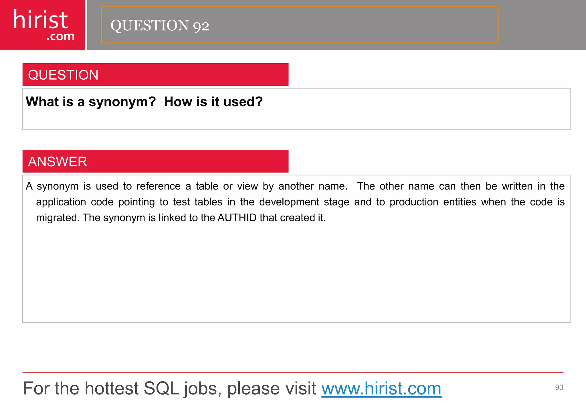 For the hottest SQL jobs, please visit www.hirist.com 
hirist 
.com 
Whatisasynonym?Howisitused? 
93 
QUESTION 
Asynonymisusedtoreferenceatableorviewbyanothername.Theothernamecanthenbewrittenintheapplicationcodepointingtotesttablesinthedevelopmentstageandtoproductionentitieswhenthecodeismigrated.ThesynonymislinkedtotheAUTHIDthatcreatedit. 
ANSWER 
QUESTION 92  