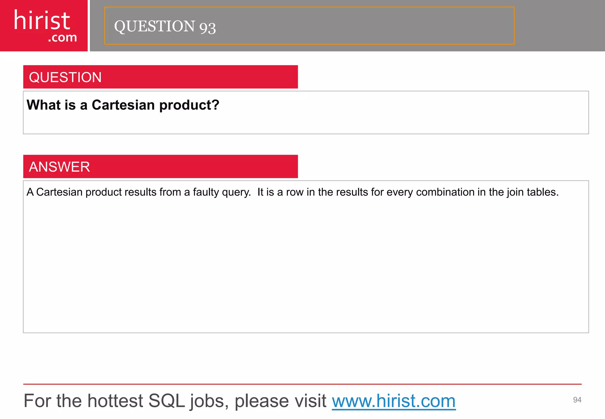 For the hottest SQL jobs, please visit www.hirist.com 
hirist 
.com 
WhatisaCartesianproduct? 
94 
QUESTION 
ACartesianproductresultsfromafaultyquery.Itisarowintheresultsforeverycombinationinthejointables. 
ANSWER 
QUESTION 93  