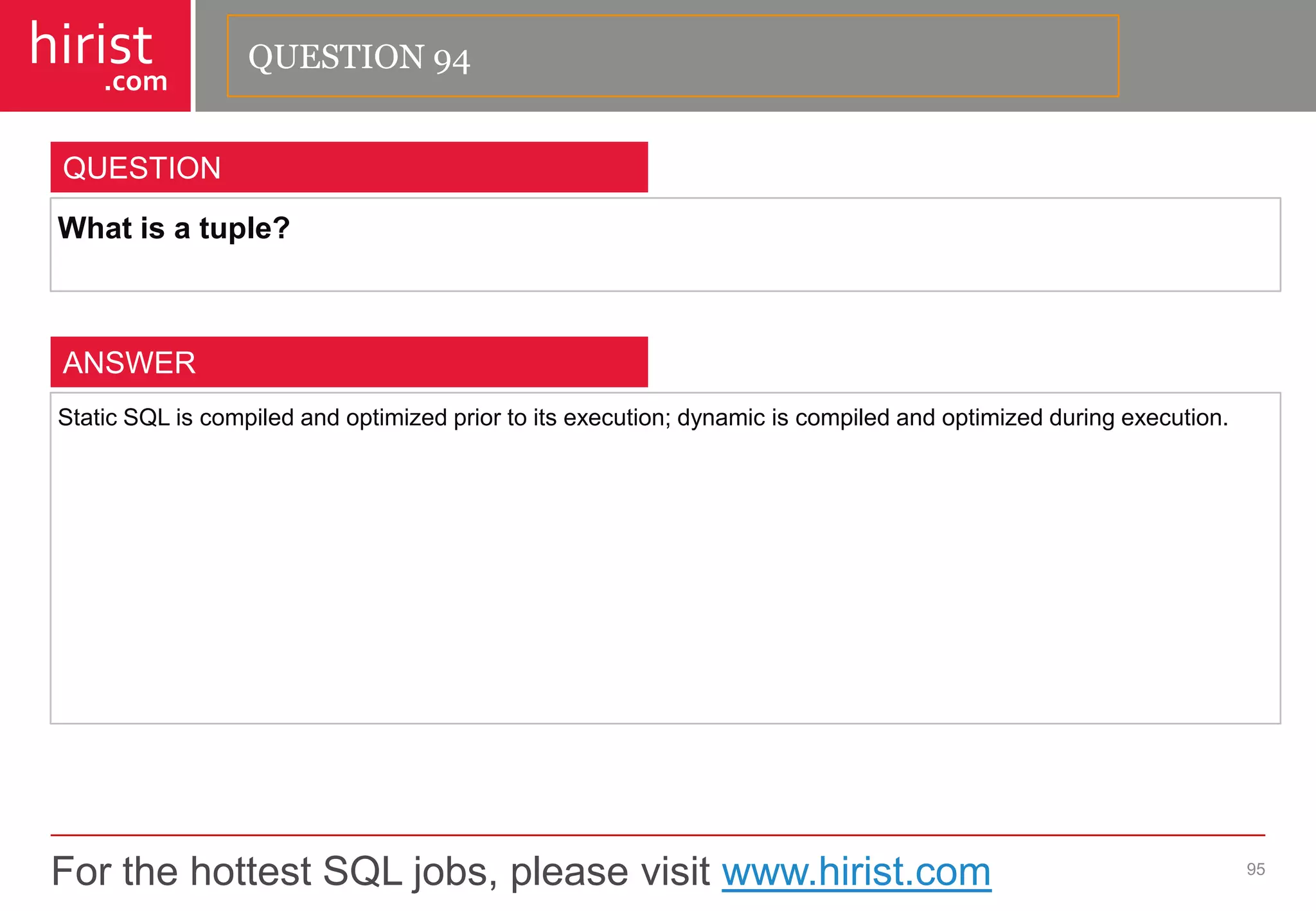 For the hottest SQL jobs, please visit www.hirist.com 
hirist 
.com 
Whatisatuple? 
95 
QUESTION 
StaticSQLiscompiledandoptimizedpriortoitsexecution;dynamiciscompiledandoptimizedduringexecution. 
ANSWER 
QUESTION 94  