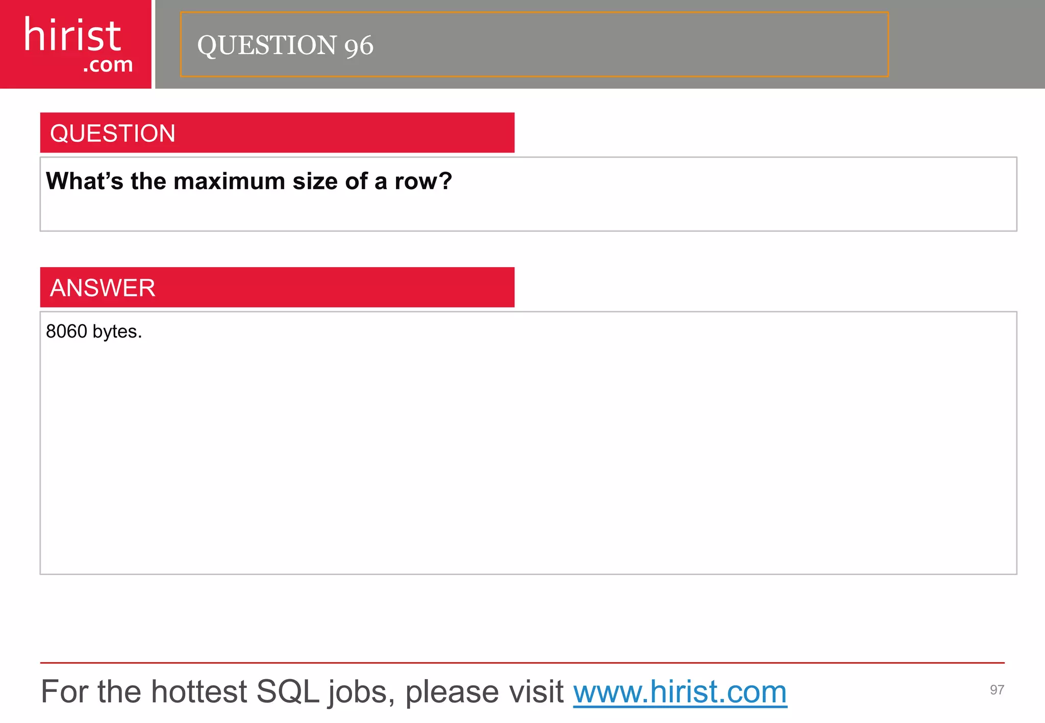 For the hottest SQL jobs, please visit www.hirist.com 
hirist 
.com 
What’sthemaximumsizeofarow? 
97 
QUESTION 
8060bytes. 
ANSWER 
QUESTION 96  
