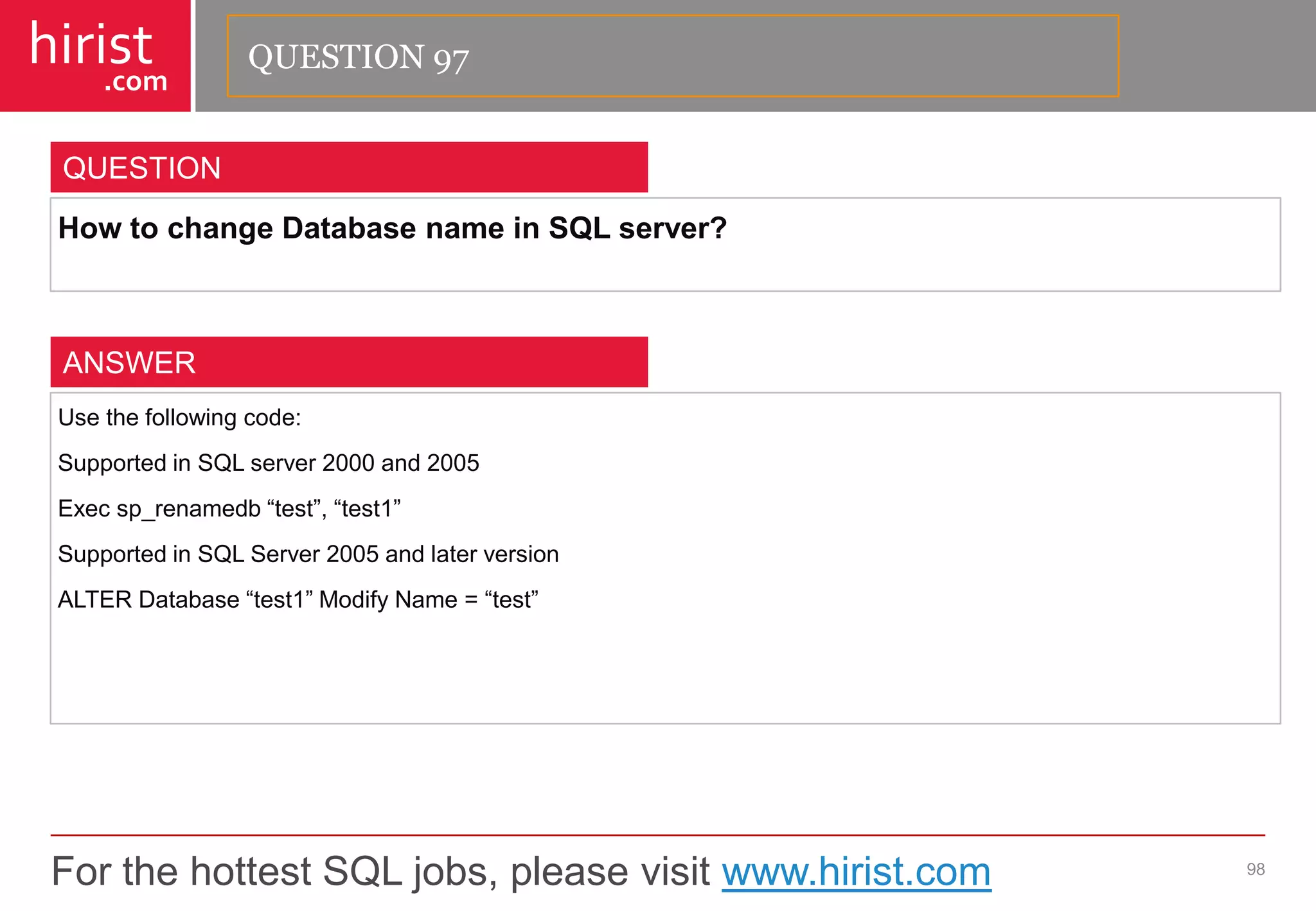 For the hottest SQL jobs, please visit www.hirist.com 
hirist 
.com 
HowtochangeDatabasenameinSQLserver? 
98 
QUESTION 
Usethefollowingcode: 
SupportedinSQLserver2000and2005 
Execsp_renamedb―test‖,―test1‖ 
SupportedinSQLServer2005andlaterversion 
ALTERDatabase―test1‖ModifyName=―test‖ 
ANSWER 
QUESTION 97  