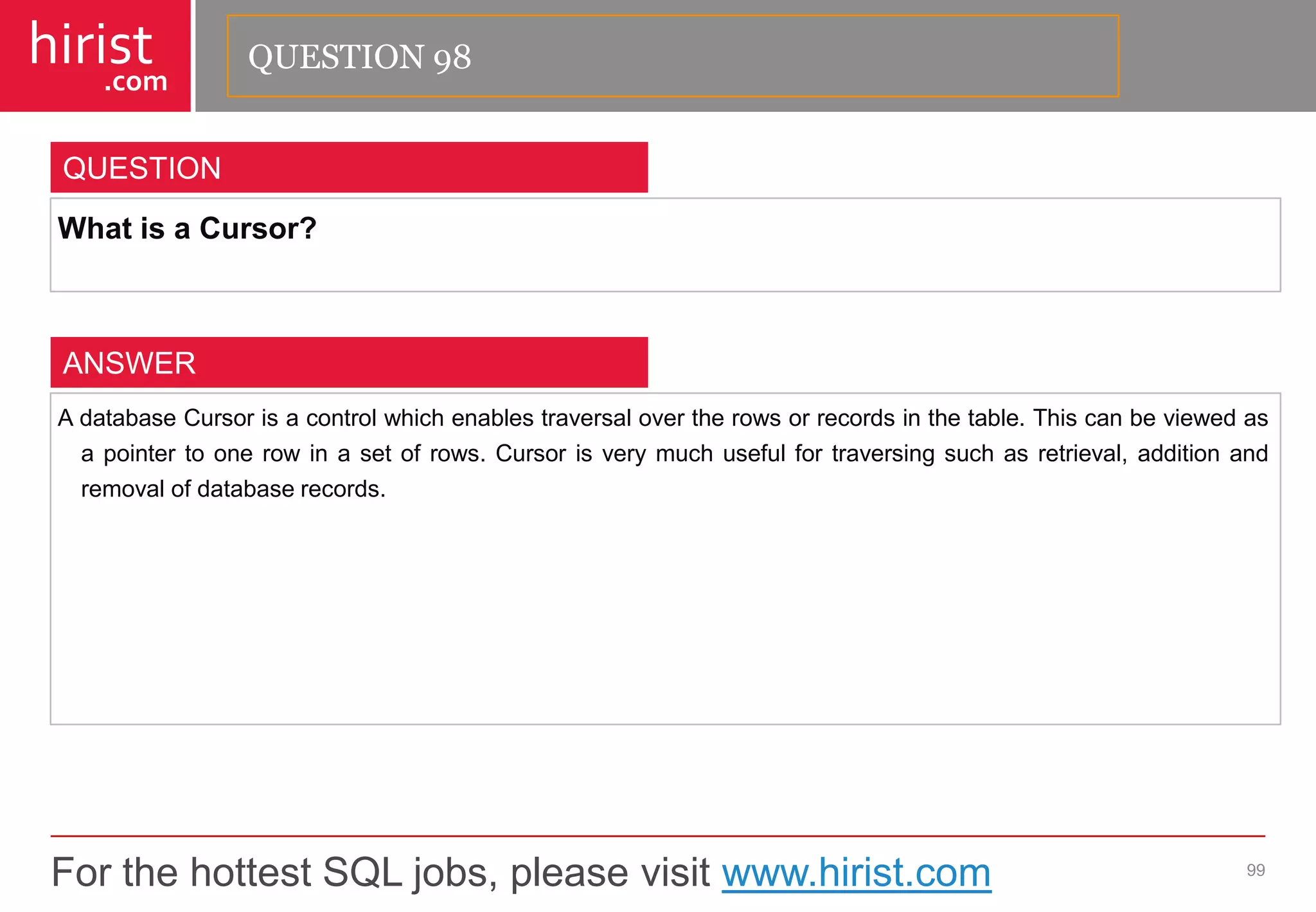 For the hottest SQL jobs, please visit www.hirist.com 
hirist 
.com 
WhatisaCursor? 
99 
QUESTION 
AdatabaseCursorisacontrolwhichenablestraversalovertherowsorrecordsinthetable.Thiscanbeviewedasapointertoonerowinasetofrows.Cursorisverymuchusefulfortraversingsuchasretrieval,additionandremovalofdatabaserecords. 
ANSWER 
QUESTION 98  