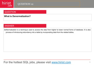 For the hottest SQL jobs, please visit www.hirist.com 
hirist 
.com 
WhatisDenormalization? 
13 
QUESTION 
DeNormalizationisatechniqueusedtoaccessthedatafromhighertolowernormalformsofdatabase.Itisalsoprocessofintroducingredundancyintoatablebyincorporatingdatafromtherelatedtables. 
ANSWER 
QUESTION 12  