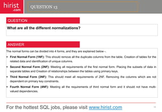 For the hottest SQL jobs, please visit www.hirist.com 
hirist 
.com 
Whatareallthedifferentnormalizations? 
14 
QUESTION 
Thenormalformscanbedividedinto4forms,andtheyareexplainedbelow-. 
FirstNormalForm(1NF):Thisshouldremovealltheduplicatecolumnsfromthetable.Creationoftablesfortherelateddataandidentificationofuniquecolumns. 
SecondNormalForm(2NF):Meetingallrequirementsofthefirstnormalform.PlacingthesubsetsofdatainseparatetablesandCreationofrelationshipsbetweenthetablesusingprimarykeys. 
ThirdNormalForm(3NF):Thisshouldmeetallrequirementsof2NF.Removingthecolumnswhicharenotdependentonprimarykeyconstraints. 
FourthNormalForm(4NF):Meetingalltherequirementsofthirdnormalformanditshouldnothavemulti- valueddependencies. 
ANSWER 
QUESTION 13  