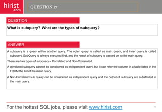 For the hottest SQL jobs, please visit www.hirist.com 
hirist 
.com 
Whatissubquery?Whatarethetypesofsubquery? 
18 
QUESTION 
Asubqueryisaquerywithinanotherquery.Theouterqueryiscalledasmainquery,andinnerqueryiscalledsubquery.SubQueryisalwaysexecutedfirst,andtheresultofsubqueryispassedontothemainquery. 
Therearetwotypesofsubquery–CorrelatedandNon-Correlated. 
Acorrelatedsubquerycannotbeconsideredasindependentquery,butitcanreferthecolumninatablelistedintheFROMthelistofthemainquery. 
ANon-Correlatedsubquerycanbeconsideredasindependentqueryandtheoutputofsubqueryaresubstitutedinthemainquery. 
ANSWER 
QUESTION 17  
