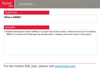 For the hottest SQL jobs, please visit www.hirist.com 
hirist 
.com 
WhatisDBMS? 
2 
QUESTION 
ADatabaseManagementSystem(DBMS)isaprogramthatcontrolscreation,maintenanceanduseofadatabase. DBMScanbetermedasFileManagerthatmanagesdatainadatabaseratherthansavingitinfilesystems. 
ANSWER 
QUESTION 1  