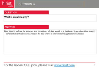 For the hottest SQL jobs, please visit www.hirist.com 
hirist 
.com 
WhatisdataIntegrity? 
22 
QUESTION 
DataIntegritydefinestheaccuracyandconsistencyofdatastoredinadatabase.Itcanalsodefineintegrityconstraintstoenforcebusinessrulesonthedatawhenitisenteredintotheapplicationordatabase. 
ANSWER 
QUESTION 21  