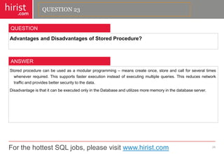 For the hottest SQL jobs, please visit www.hirist.com 
hirist 
.com 
AdvantagesandDisadvantagesofStoredProcedure? 
24 
QUESTION 
Storedprocedurecanbeusedasamodularprogramming–meanscreateonce,storeandcallforseveraltimeswheneverrequired.Thissupportsfasterexecutioninsteadofexecutingmultiplequeries.Thisreducesnetworktrafficandprovidesbettersecuritytothedata. 
DisadvantageisthatitcanbeexecutedonlyintheDatabaseandutilizesmorememoryinthedatabaseserver. 
ANSWER 
QUESTION 23  