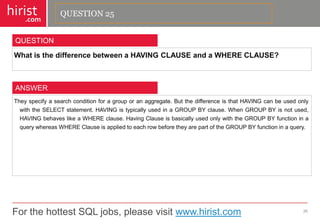 For the hottest SQL jobs, please visit www.hirist.com 
hirist 
.com 
WhatisthedifferencebetweenaHAVINGCLAUSEandaWHERECLAUSE? 
26 
QUESTION 
Theyspecifyasearchconditionforagrouporanaggregate.ButthedifferenceisthatHAVINGcanbeusedonlywiththeSELECTstatement.HAVINGistypicallyusedinaGROUPBYclause.WhenGROUPBYisnotused, HAVINGbehaveslikeaWHEREclause.HavingClauseisbasicallyusedonlywiththeGROUPBYfunctioninaquerywhereasWHEREClauseisappliedtoeachrowbeforetheyarepartoftheGROUPBYfunctioninaquery. 
ANSWER 
QUESTION 25  